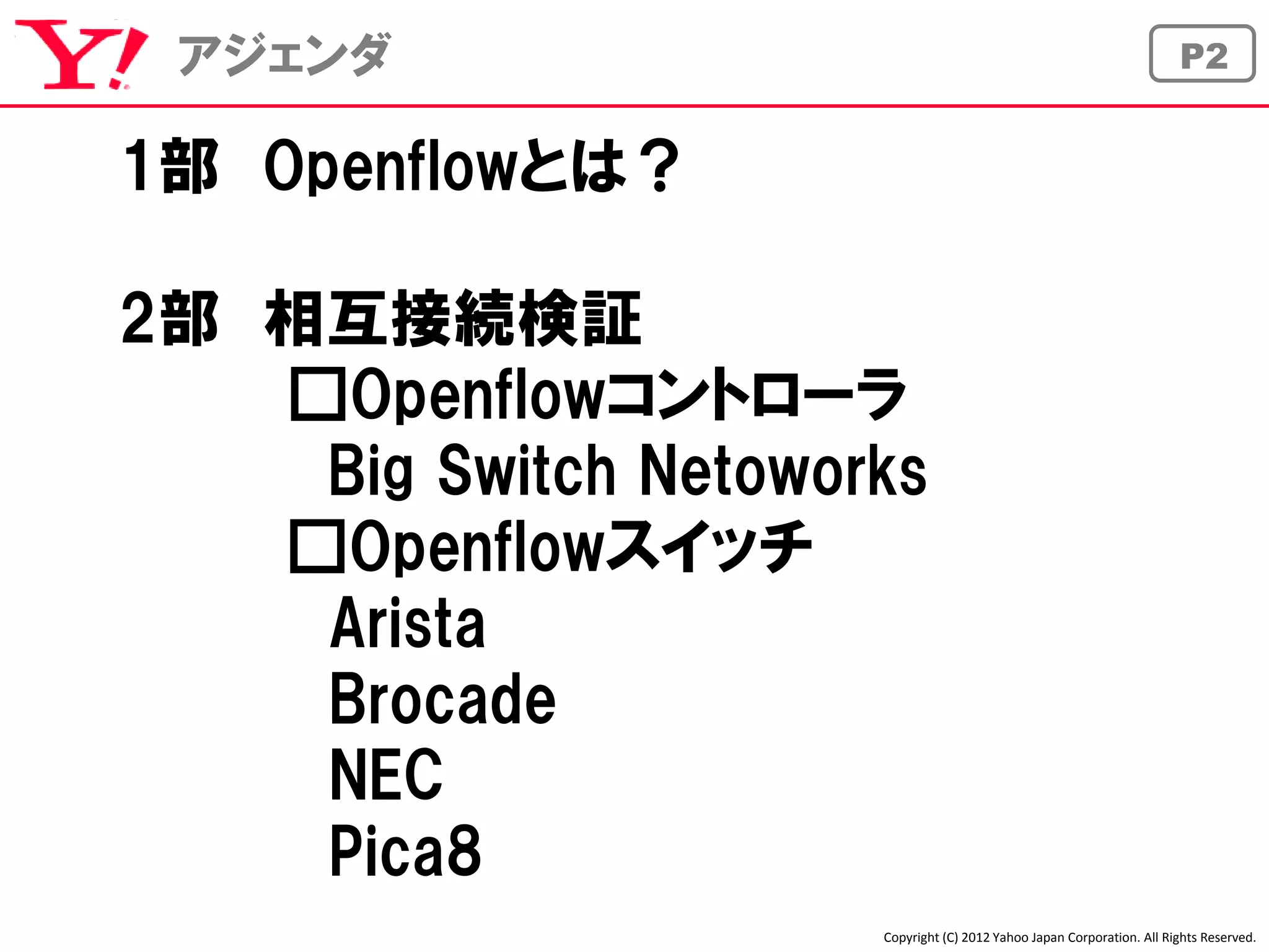アジェンダ                                                                  P2


1部 Openflowとは？

2部 相互接続検証
   □Openflowコントローラ
    Big Switch Netoworks
   □Openflowスイッチ
    Arista
    Brocade
    NEC
    Pica8
                      Copyright (C) 2012 Yahoo Japan Corporation. All Rights Reserved.
 