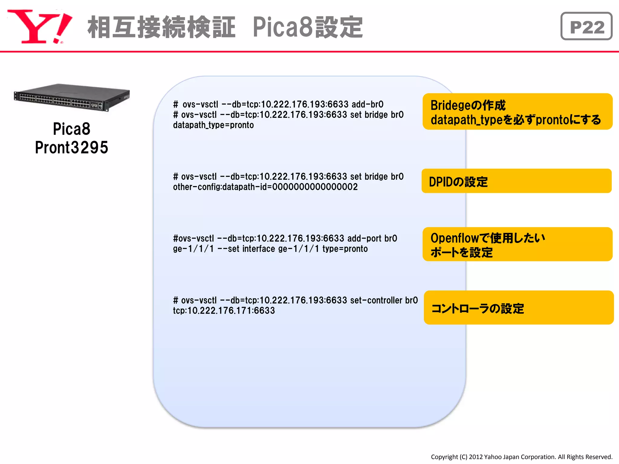 相互接続検証 Pica8設定                                                                                                      P22



            # ovs-vsctl --db=tcp:10.222.176.193:6633 add-br0              Bridegeの作成
            # ovs-vsctl --db=tcp:10.222.176.193:6633 set bridge br0
            datapath_type=pronto                                          datapath_typeを必ずprontoにする
  Pica8
Pront3295
            # ovs-vsctl --db=tcp:10.222.176.193:6633 set bridge br0
            other-config:datapath-id=0000000000000002                     DPIDの設定



            #ovs-vsctl --db=tcp:10.222.176.193:6633 add-port br0          Openflowで使用したい
            ge-1/1/1 --set interface ge-1/1/1 type=pronto
                                                                          ポートを設定


            # ovs-vsctl --db=tcp:10.222.176.193:6633 set-controller br0
            tcp:10.222.176.171:6633                                       コントローラの設定




                                                                          Copyright (C) 2012 Yahoo Japan Corporation. All Rights Reserved.
 