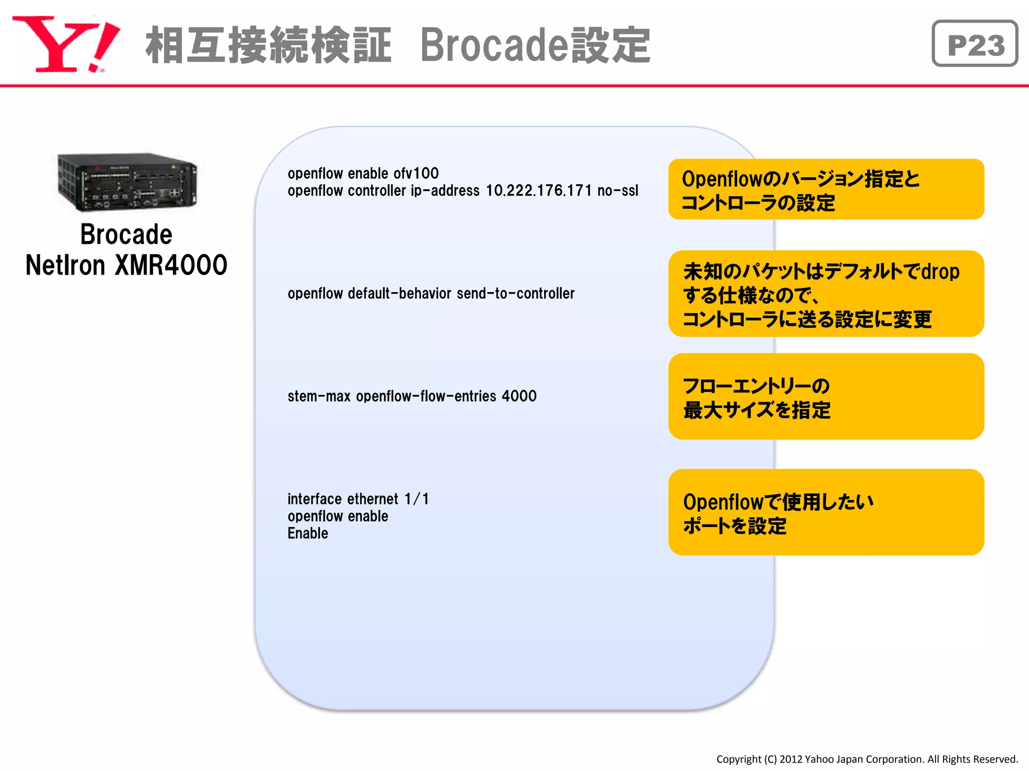 相互接続検証 Brocade設定                                                                                                   P23



                  openflow enable ofv100
                  openflow controller ip-address 10.222.176.171 no-ssl
                                                                         Openflowのバージョン指定と
                                                                         コントローラの設定
     Brocade
NetIron XMR4000                                                          未知のパケットはデフォルトでdrop
                  openflow default-behavior send-to-controller           する仕様なので、
                                                                         コントローラに送る設定に変更


                  stem-max openflow-flow-entries 4000
                                                                         フローエントリーの
                                                                         最大サイズを指定



                  interface ethernet 1/1                                 Openflowで使用したい
                  openflow enable
                  Enable                                                 ポートを設定




                                                                           Copyright (C) 2012 Yahoo Japan Corporation. All Rights Reserved.
 