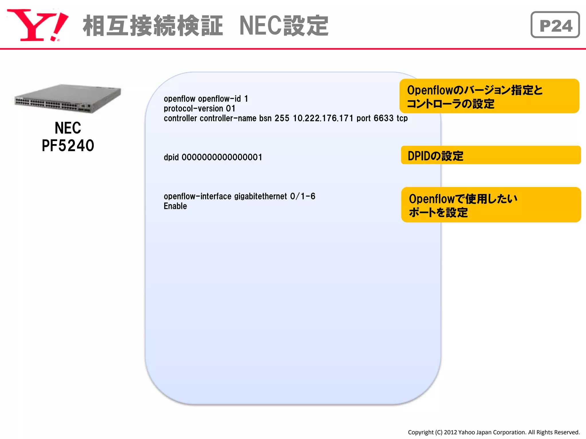 相互接続検証 NEC設定                                                                                              P24


                                                             Openflowのバージョン指定と
         openflow openflow-id 1
         protocol-version 01                                            コントローラの設定
         controller controller-name bsn 255 10.222.176.171 port 6633 tcp
  NEC
PF5240
         dpid 0000000000000001                                DPIDの設定


         openflow-interface gigabitethernet 0/1-6             Openflowで使用したい
         Enable
                                                              ポートを設定




                                                              Copyright (C) 2012 Yahoo Japan Corporation. All Rights Reserved.
 