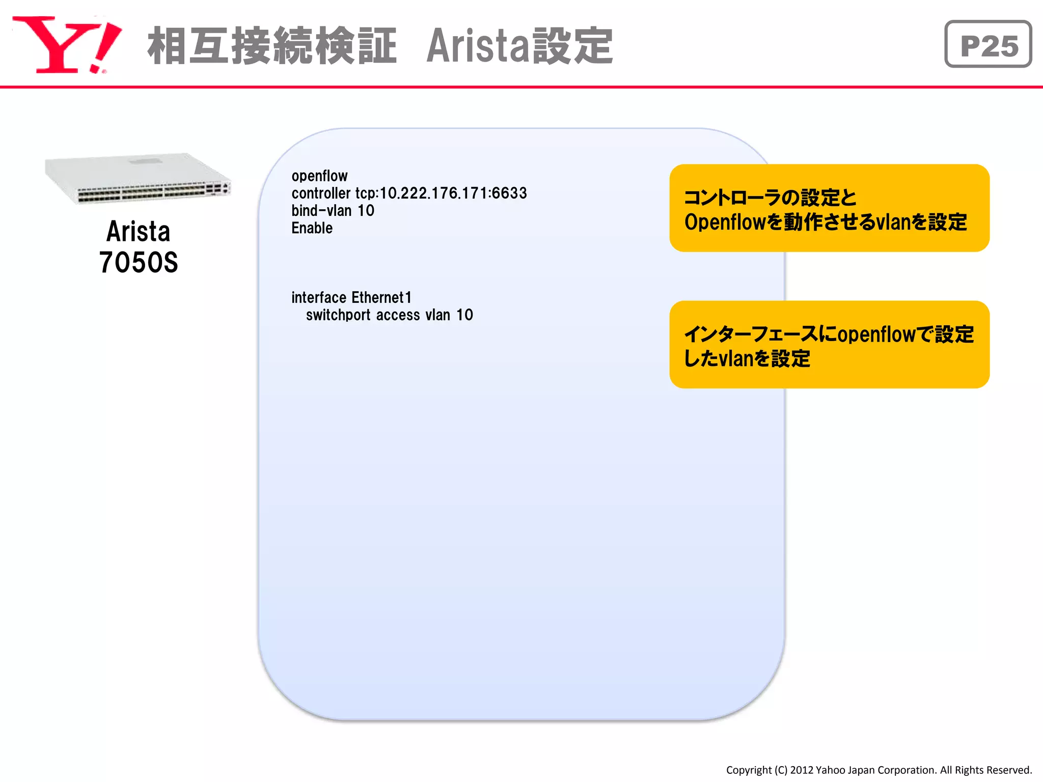 相互接続検証 Arista設定                                                                               P25



         openflow
         controller tcp:10.222.176.171:6633   コントローラの設定と
         bind-vlan 10
                                              Openflowを動作させるvlanを設定
Arista   Enable

7050S
         interface Ethernet1
            switchport access vlan 10
                                              インターフェースにopenflowで設定
                                              したvlanを設定




                                                 Copyright (C) 2012 Yahoo Japan Corporation. All Rights Reserved.
 