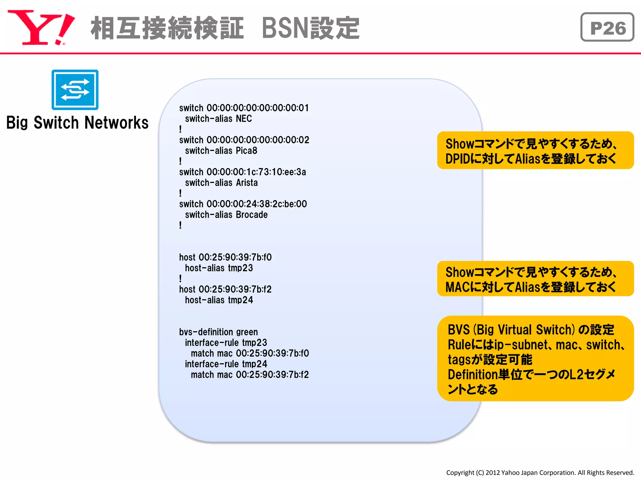 相互接続検証 BSN設定                                                                                P26



                      switch 00:00:00:00:00:00:00:01
                        switch-alias NEC
Big Switch Networks   !
                      switch 00:00:00:00:00:00:00:02
                        switch-alias Pica8
                                                       Showコマンドで見やすくするため、
                      !                                DPIDに対してAliasを登録しておく
                      switch 00:00:00:1c:73:10:ee:3a
                        switch-alias Arista
                      !
                      switch 00:00:00:24:38:2c:be:00
                        switch-alias Brocade
                      !


                      host 00:25:90:39:7b:f0
                        host-alias tmp23
                      !
                                                       Showコマンドで見やすくするため、
                      host 00:25:90:39:7b:f2           MACに対してAliasを登録しておく
                        host-alias tmp24


                      bvs-definition green             BVS(Big Virtual Switch)の設定
                       interface-rule tmp23            Ruleにはip-subnet、mac、switch、
                         match mac 00:25:90:39:7b:f0
                       interface-rule tmp24            tagsが設定可能
                         match mac 00:25:90:39:7b:f2   Definition単位で一つのL2セグメ
                                                       ントとなる




                                                       Copyright (C) 2012 Yahoo Japan Corporation. All Rights Reserved.
 