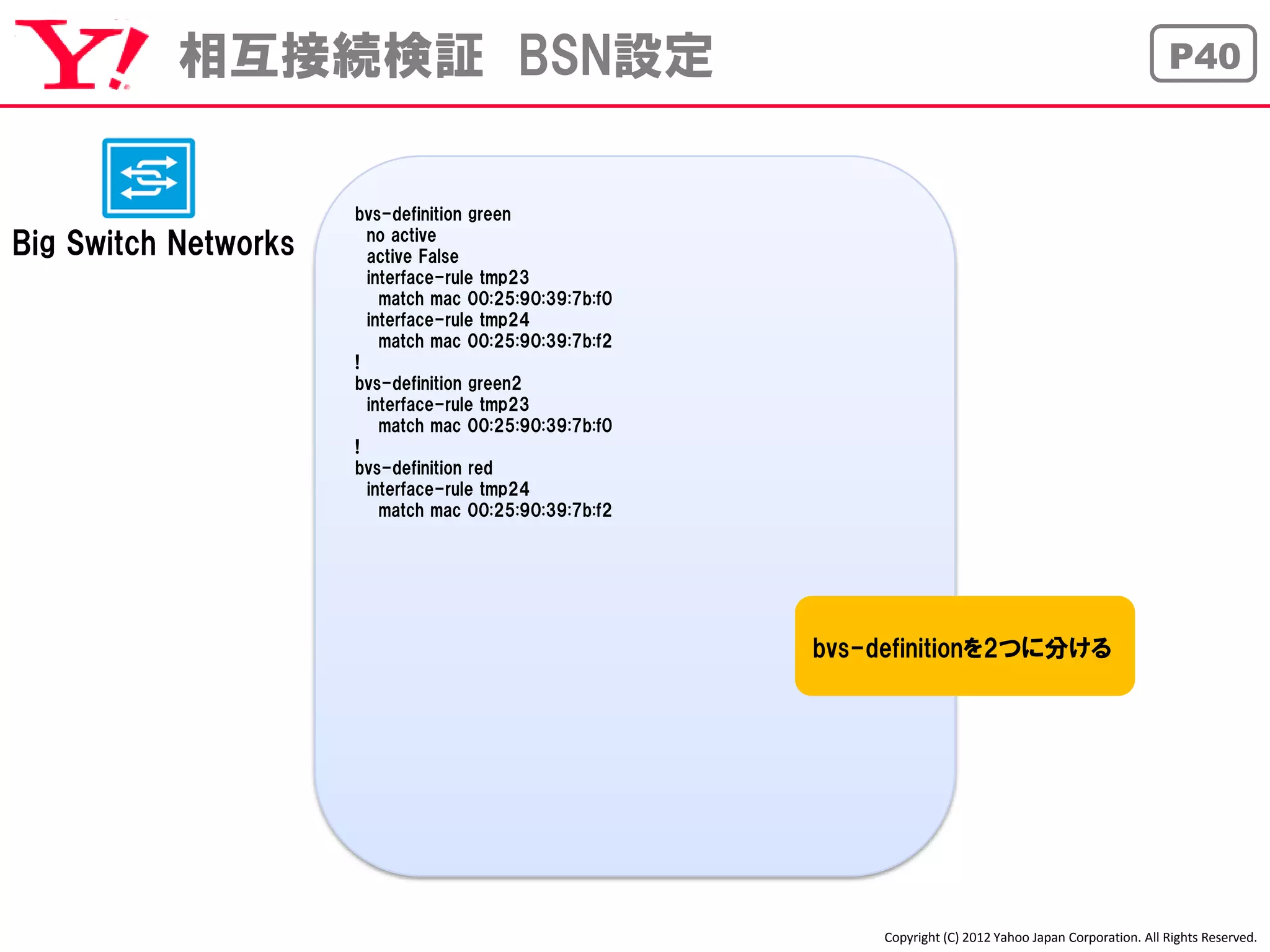 相互接続検証 BSN設定                                                                                      P40



                      bvs-definition green
                        no active
Big Switch Networks     active False
                        interface-rule tmp23
                          match mac 00:25:90:39:7b:f0
                        interface-rule tmp24
                          match mac 00:25:90:39:7b:f2
                      !
                      bvs-definition green2
                        interface-rule tmp23
                          match mac 00:25:90:39:7b:f0
                      !
                      bvs-definition red
                        interface-rule tmp24
                          match mac 00:25:90:39:7b:f2




                                                        bvs-definitionを2つに分ける




                                                             Copyright (C) 2012 Yahoo Japan Corporation. All Rights Reserved.
 