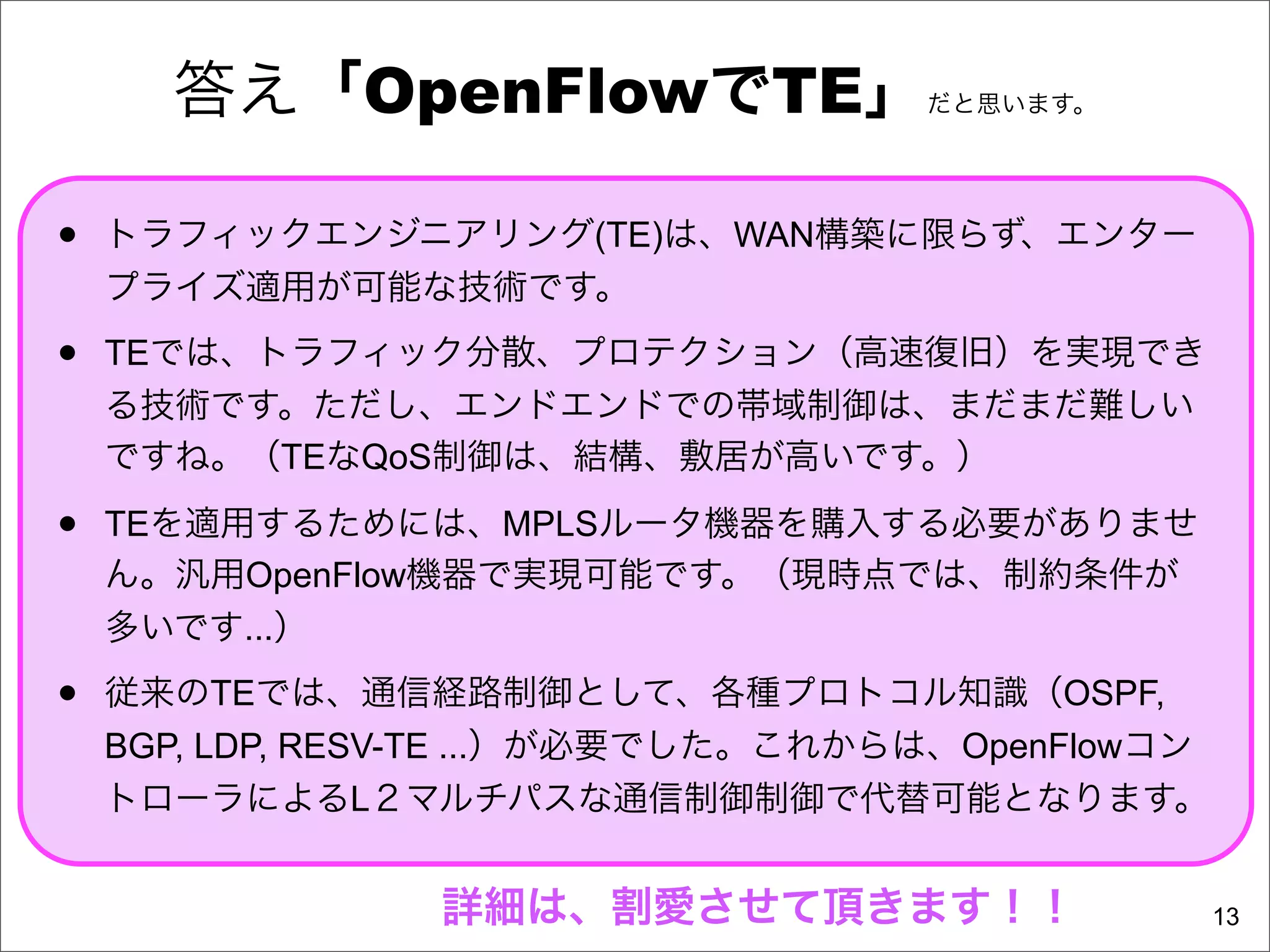 答え「OpenFlowでTE」                だと思います。




•   トラフィックエンジニアリング(TE)は、WAN構築に限らず、エンター
    プライズ適用が可能な技術です。

•   TEでは、トラフィック分散、プロテクション（高速復旧）を実現でき
    る技術です。ただし、エンドエンドでの帯域制御は、まだまだ難しい
    ですね。（TEなQoS制御は、結構、敷居が高いです。）

•   TEを適用するためには、MPLSルータ機器を購入する必要がありませ
    ん。汎用OpenFlow機器で実現可能です。（現時点では、制約条件が
    多いです...）

•   従来のTEでは、通信経路制御として、各種プロトコル知識（OSPF,
    BGP, LDP, RESV-TE ...）が必要でした。これからは、OpenFlowコン
    トローラによるL２マルチパスな通信制御制御で代替可能となります。


                 詳細は、割愛させて頂きます！！                    13
 
