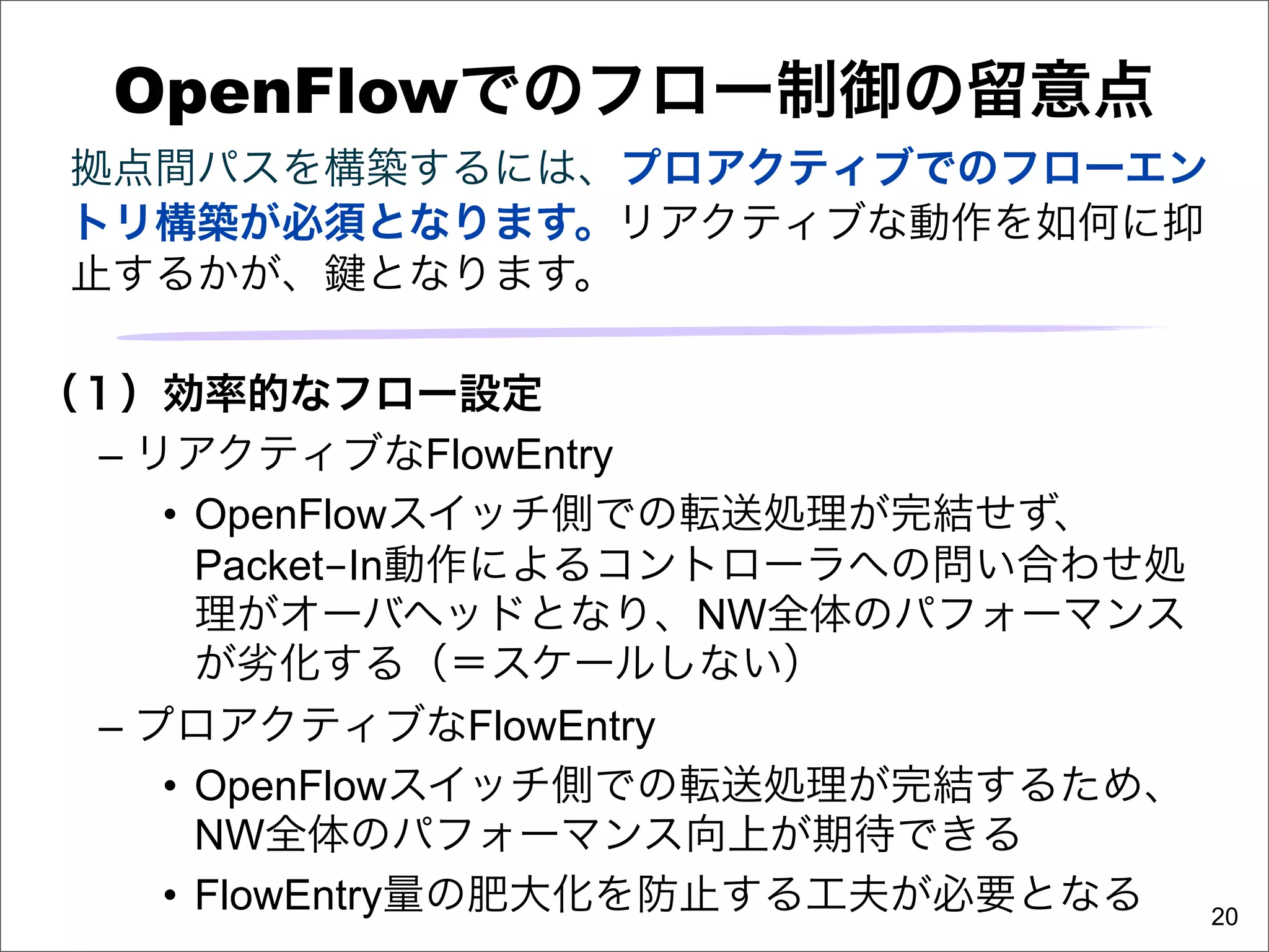 OpenFlowでのフロー制御の留意点
 拠点間パスを構築するには、プロアクティブでのフローエン
 トリ構築が必須となります。リアクティブな動作を如何に抑
 止するかが、 となります。

（１）効率的なフロー設定
  – リアクティブなFlowEntry
     • OpenFlowスイッチ側での転送処理が完結せず、
       Packet-In動作によるコントローラへの問い合わせ処
       理がオーバヘッドとなり、NW全体のパフォーマンス
       が劣化する（＝スケールしない）
  – プロアクティブなFlowEntry
     • OpenFlowスイッチ側での転送処理が完結するため、
       NW全体のパフォーマンス向上が期待できる
     • FlowEntry量の肥大化を防止する工夫が必要となる    20
 