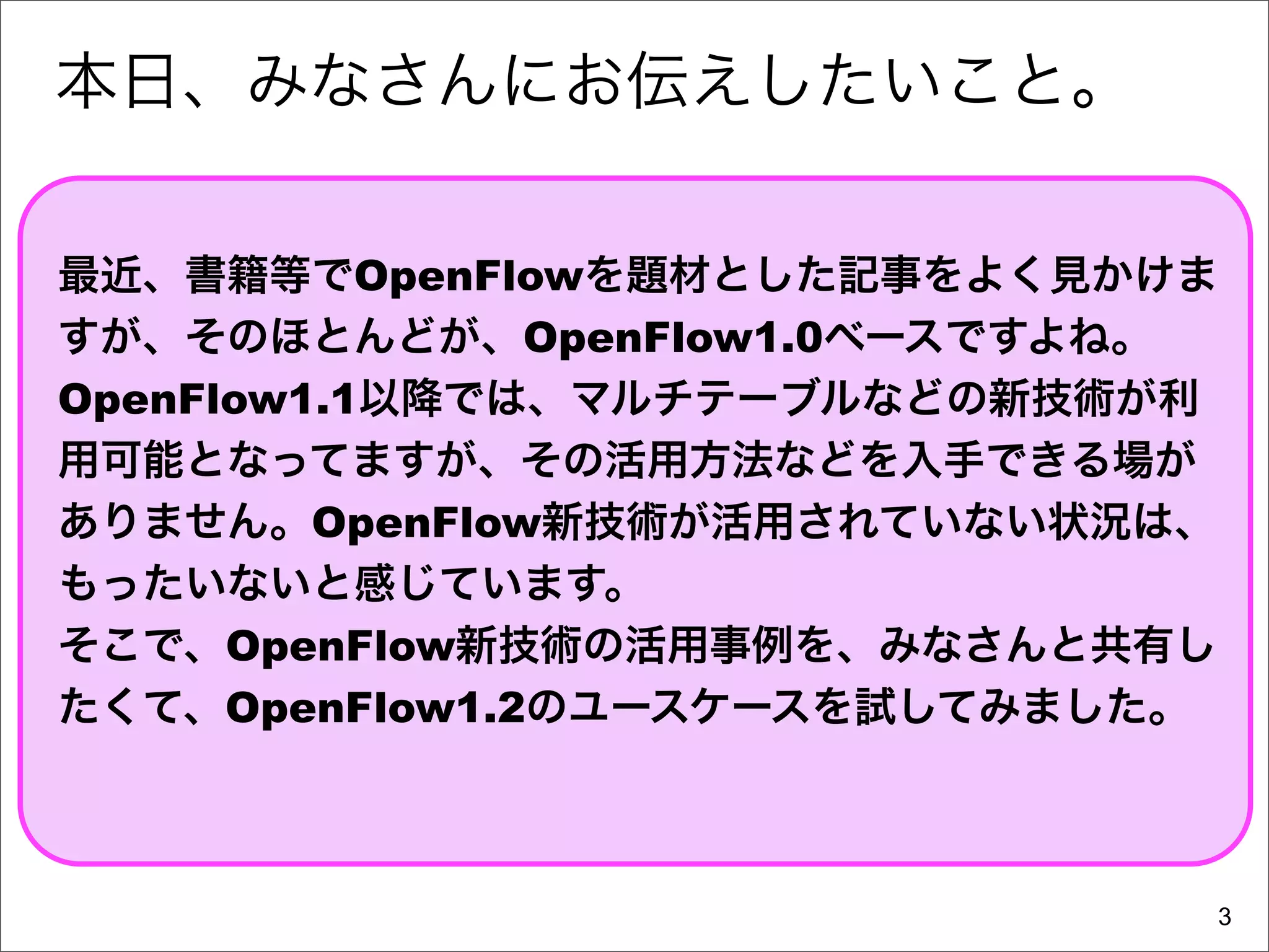 本日、みなさんにお伝えしたいこと。

最近、書籍等でOpenFlowを題材とした記事をよく見かけま
すが、そのほとんどが、OpenFlow1.0ベースですよね。
OpenFlow1.1以降では、マルチテーブルなどの新技術が利
用可能となってますが、その活用方法などを入手できる場が
ありません。OpenFlow新技術が活用されていない状況は、
もったいないと感じています。
そこで、OpenFlow新技術の活用事例を、みなさんと共有し
たくて、OpenFlow1.2のユースケースを試してみました。



                              3
 