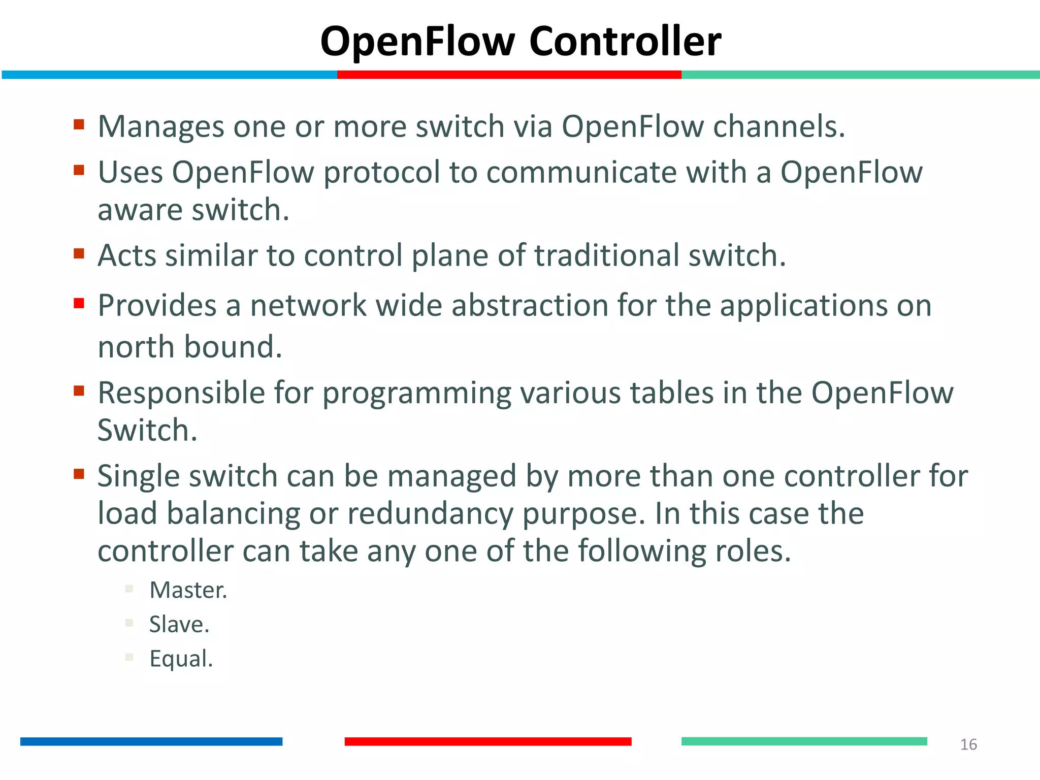 OpenFlow Controller
 Manages one or more switch via OpenFlow channels.
 Uses OpenFlow protocol to communicate with a OpenFlow
aware switch.
 Acts similar to control plane of traditional switch.
 Provides a network wide abstraction for the applications on
north bound.
 Responsible for programming various tables in the OpenFlow
Switch.
 Single switch can be managed by more than one controller for
load balancing or redundancy purpose. In this case the
controller can take any one of the following roles.
 Master.
 Slave.
 Equal.
16
 