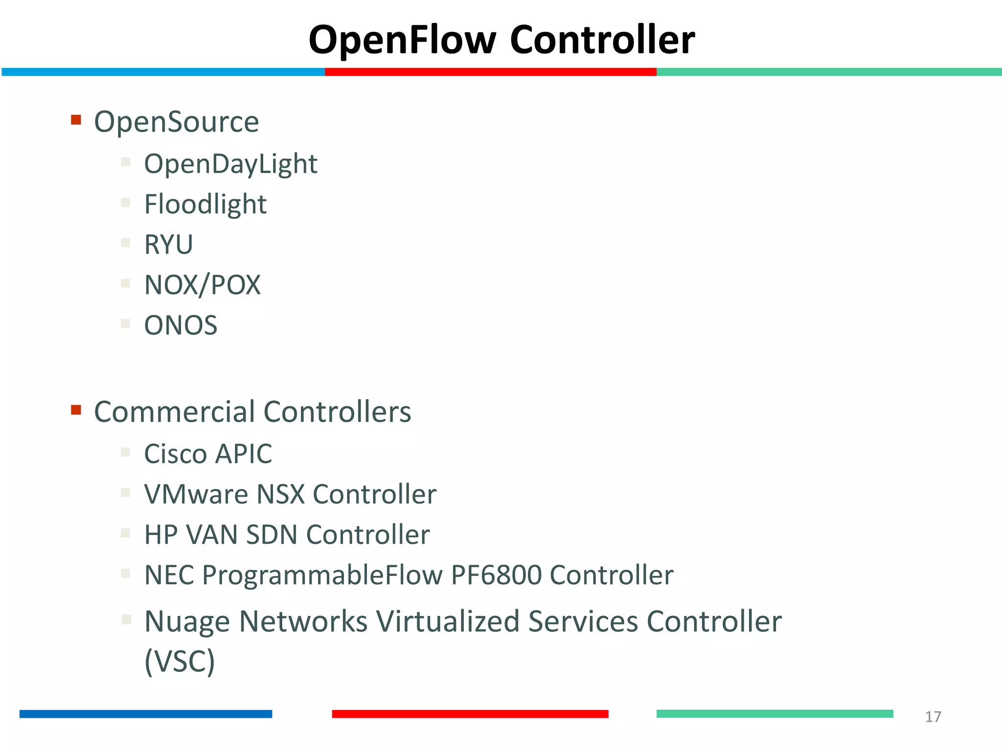 OpenFlow Controller
 OpenSource
 OpenDayLight
 Floodlight
 RYU
 NOX/POX
 ONOS
 Commercial Controllers
 Cisco APIC
 VMware NSX Controller
 HP VAN SDN Controller
 NEC ProgrammableFlow PF6800 Controller
 Nuage Networks Virtualized Services Controller
(VSC)
17
 