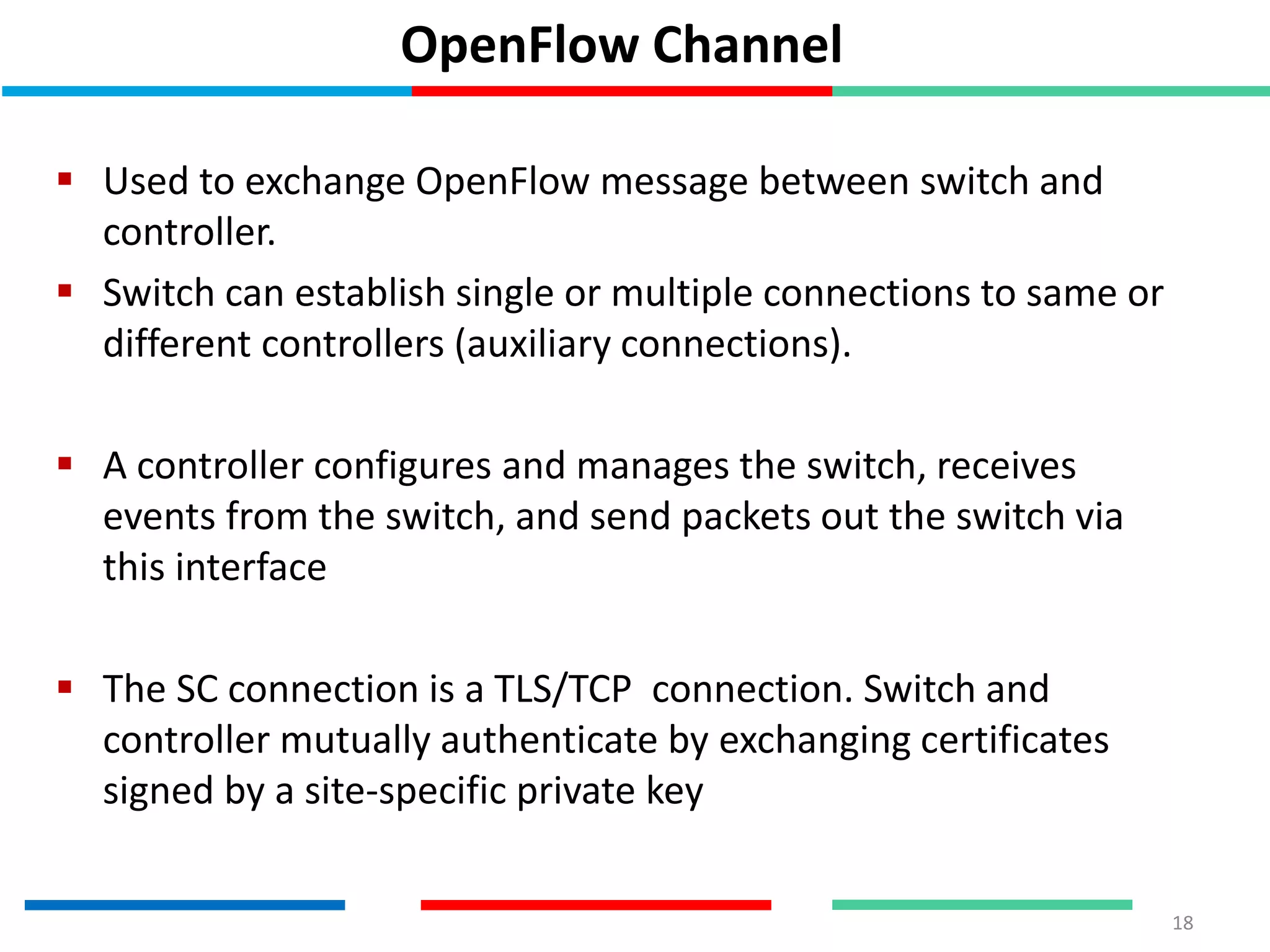 OpenFlow Channel
 Used to exchange OpenFlow message between switch and
controller.
 Switch can establish single or multiple connections to same or
different controllers (auxiliary connections).
 A controller configures and manages the switch, receives
events from the switch, and send packets out the switch via
this interface
 The SC connection is a TLS/TCP connection. Switch and
controller mutually authenticate by exchanging certificates
signed by a site-specific private key
18
 