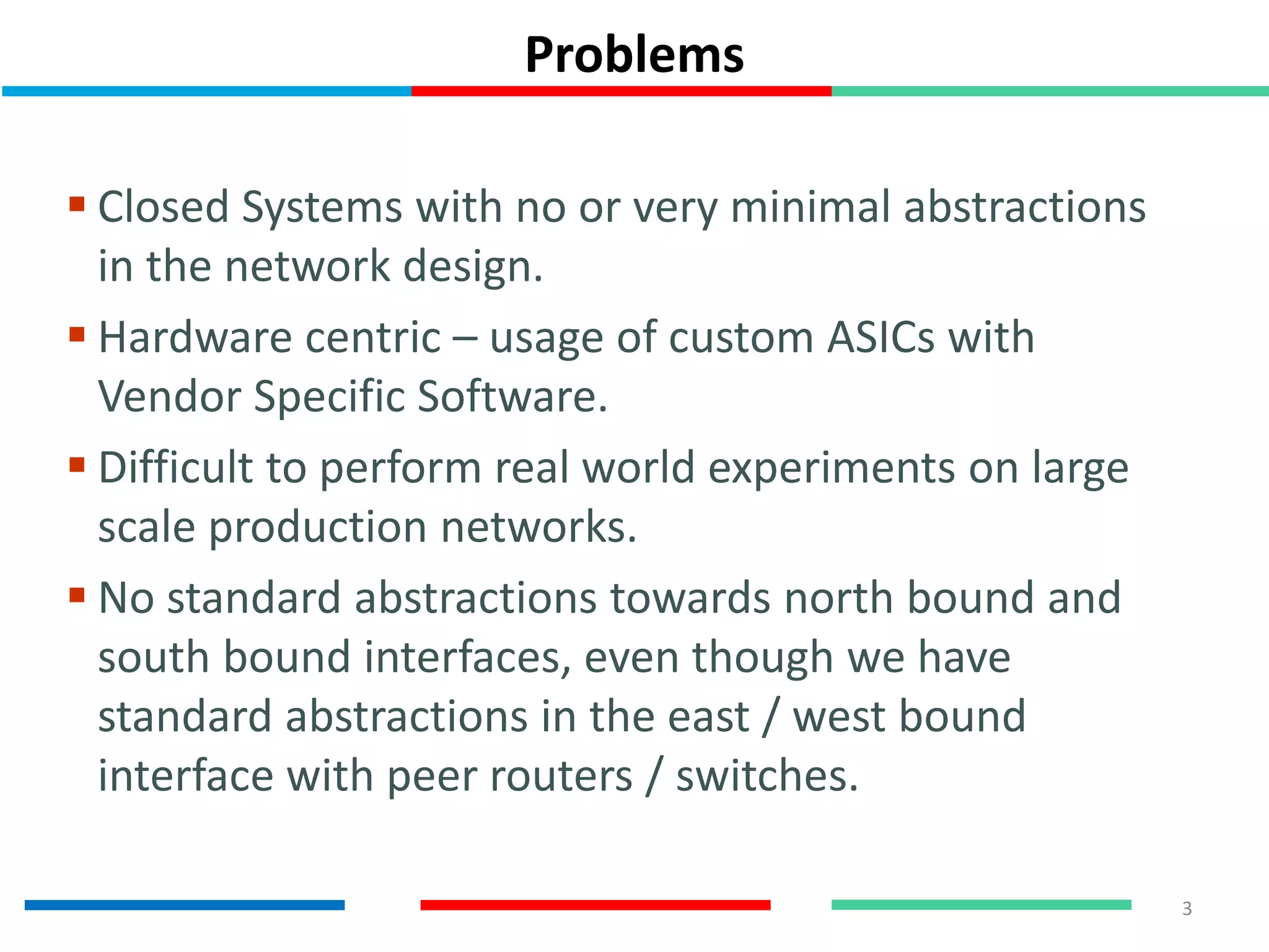 Problems
3
 Closed Systems with no or very minimal abstractions
in the network design.
 Hardware centric – usage of custom ASICs with
Vendor Specific Software.
 Difficult to perform real world experiments on large
scale production networks.
 No standard abstractions towards north bound and
south bound interfaces, even though we have
standard abstractions in the east / west bound
interface with peer routers / switches.
 
