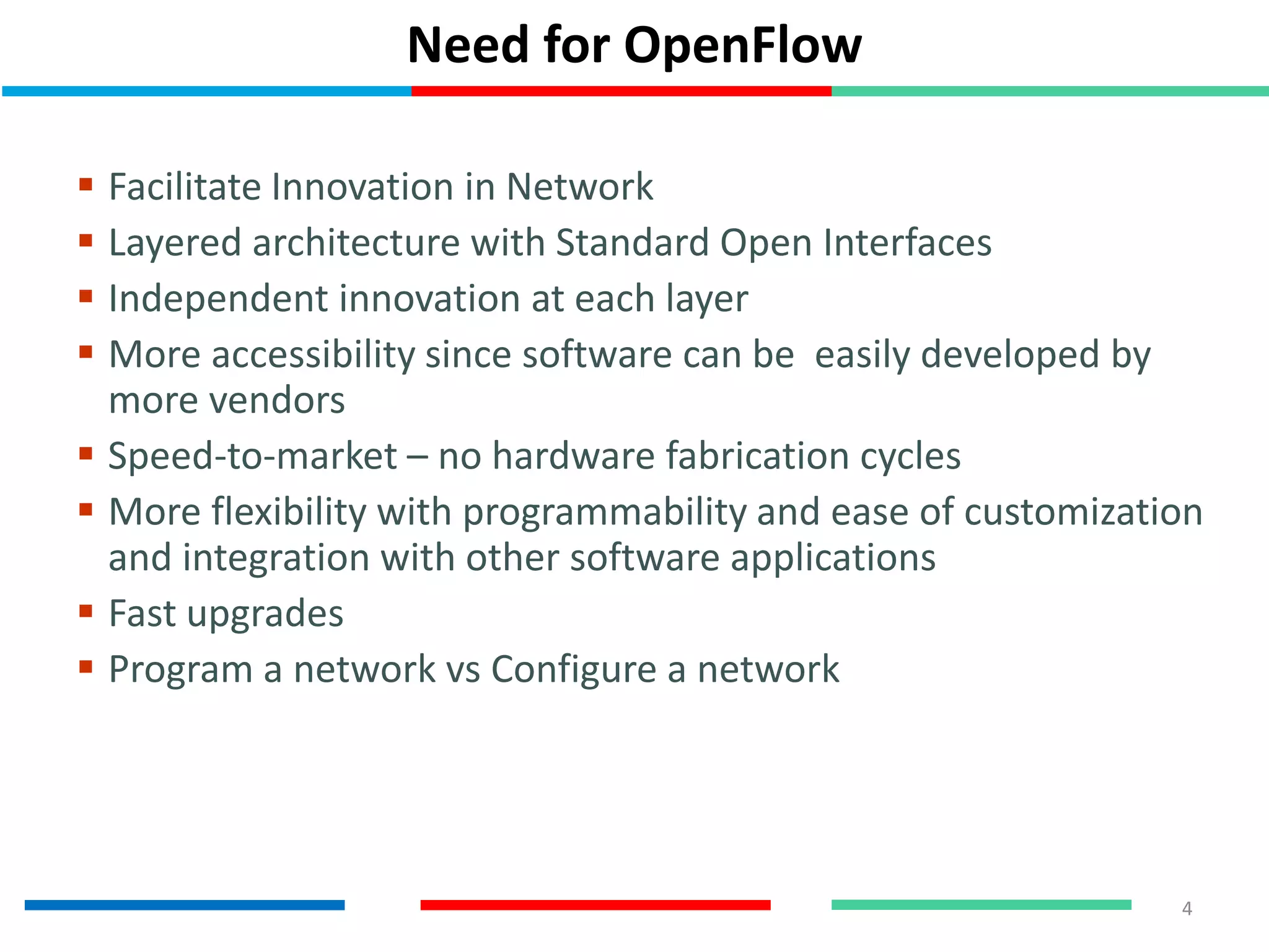 Need for OpenFlow
 Facilitate Innovation in Network
 Layered architecture with Standard Open Interfaces
 Independent innovation at each layer
 More accessibility since software can be easily developed by
more vendors
 Speed-to-market – no hardware fabrication cycles
 More flexibility with programmability and ease of customization
and integration with other software applications
 Fast upgrades
 Program a network vs Configure a network
4
 