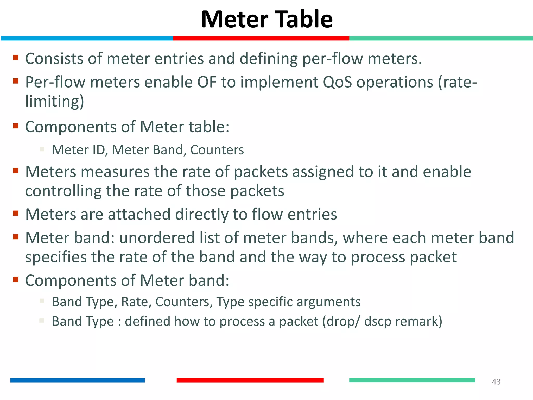 Meter Table
 Consists of meter entries and defining per-flow meters.
 Per-flow meters enable OF to implement QoS operations (rate-
limiting)
 Components of Meter table:
 Meter ID, Meter Band, Counters
 Meters measures the rate of packets assigned to it and enable
controlling the rate of those packets
 Meters are attached directly to flow entries
 Meter band: unordered list of meter bands, where each meter band
specifies the rate of the band and the way to process packet
 Components of Meter band:
 Band Type, Rate, Counters, Type specific arguments
 Band Type : defined how to process a packet (drop/ dscp remark)
43
 