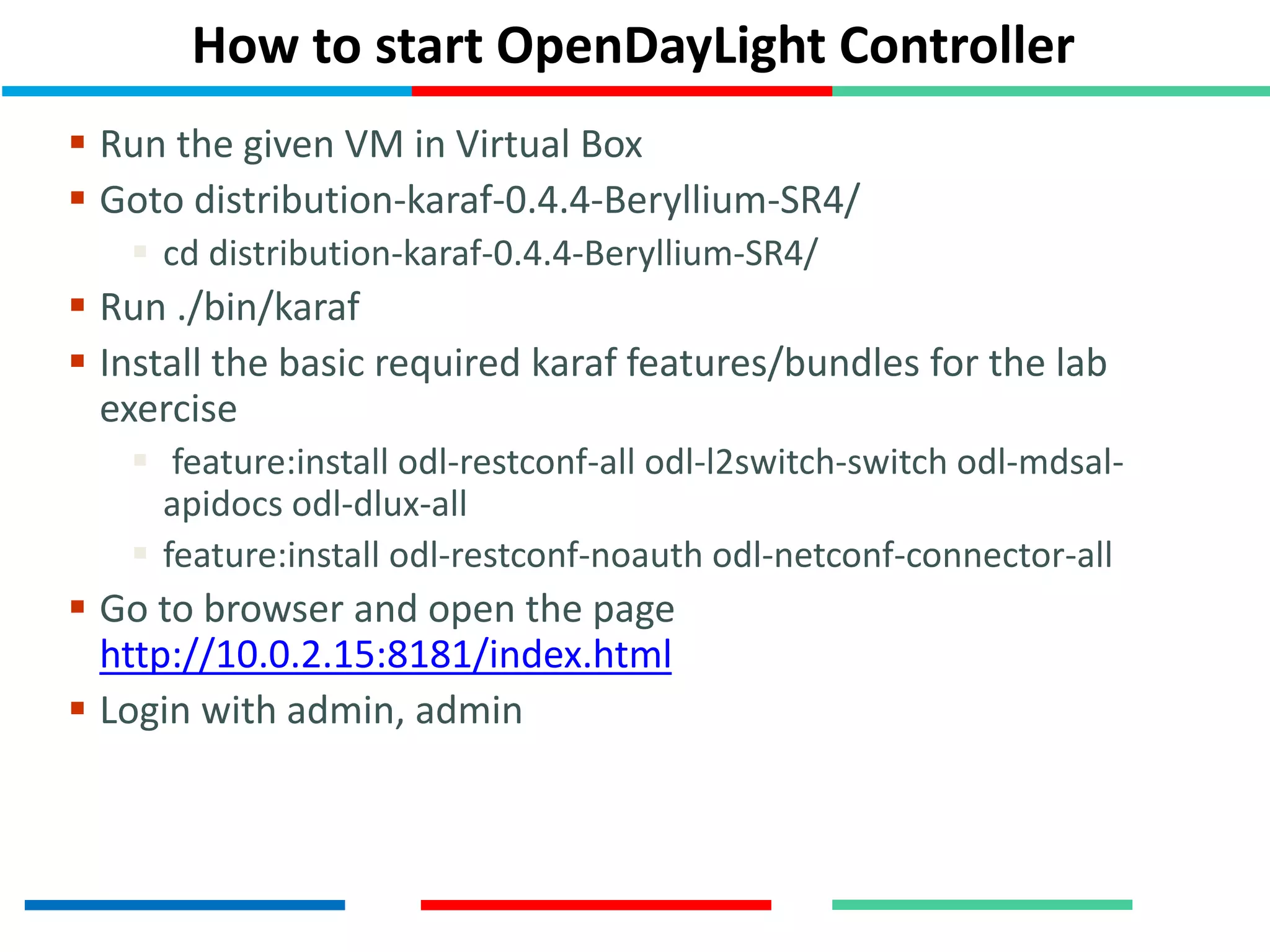 How to start OpenDayLight Controller
 Run the given VM in Virtual Box
 Goto distribution-karaf-0.4.4-Beryllium-SR4/
 cd distribution-karaf-0.4.4-Beryllium-SR4/
 Run ./bin/karaf
 Install the basic required karaf features/bundles for the lab
exercise
 feature:install odl-restconf-all odl-l2switch-switch odl-mdsal-
apidocs odl-dlux-all
 feature:install odl-restconf-noauth odl-netconf-connector-all
 Go to browser and open the page
http://10.0.2.15:8181/index.html
 Login with admin, admin
 