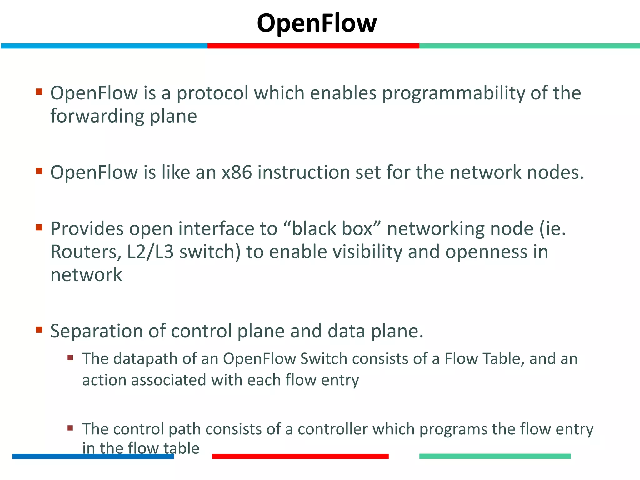 OpenFlow
 OpenFlow is a protocol which enables programmability of the
forwarding plane
 OpenFlow is like an x86 instruction set for the network nodes.
 Provides open interface to “black box” networking node (ie.
Routers, L2/L3 switch) to enable visibility and openness in
network
 Separation of control plane and data plane.
 The datapath of an OpenFlow Switch consists of a Flow Table, and an
action associated with each flow entry
 The control path consists of a controller which programs the flow entry
in the flow table
 