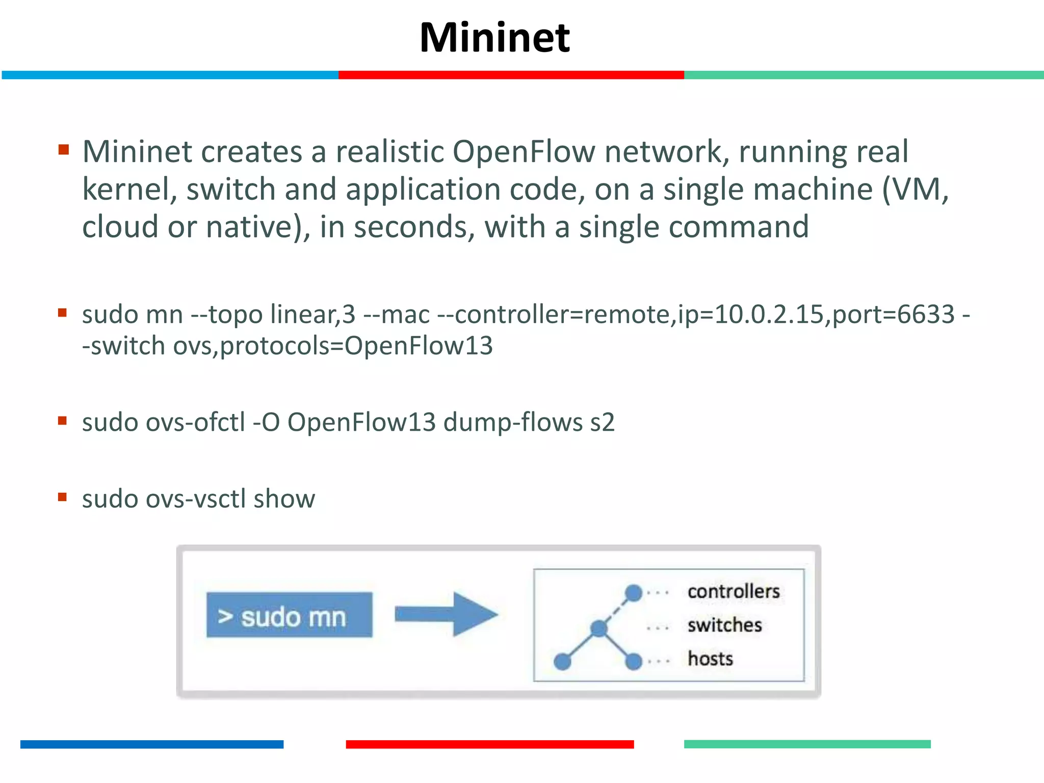 Mininet
 Mininet creates a realistic OpenFlow network, running real
kernel, switch and application code, on a single machine (VM,
cloud or native), in seconds, with a single command
 sudo mn --topo linear,3 --mac --controller=remote,ip=10.0.2.15,port=6633 -
-switch ovs,protocols=OpenFlow13
 sudo ovs-ofctl -O OpenFlow13 dump-flows s2
 sudo ovs-vsctl show
 