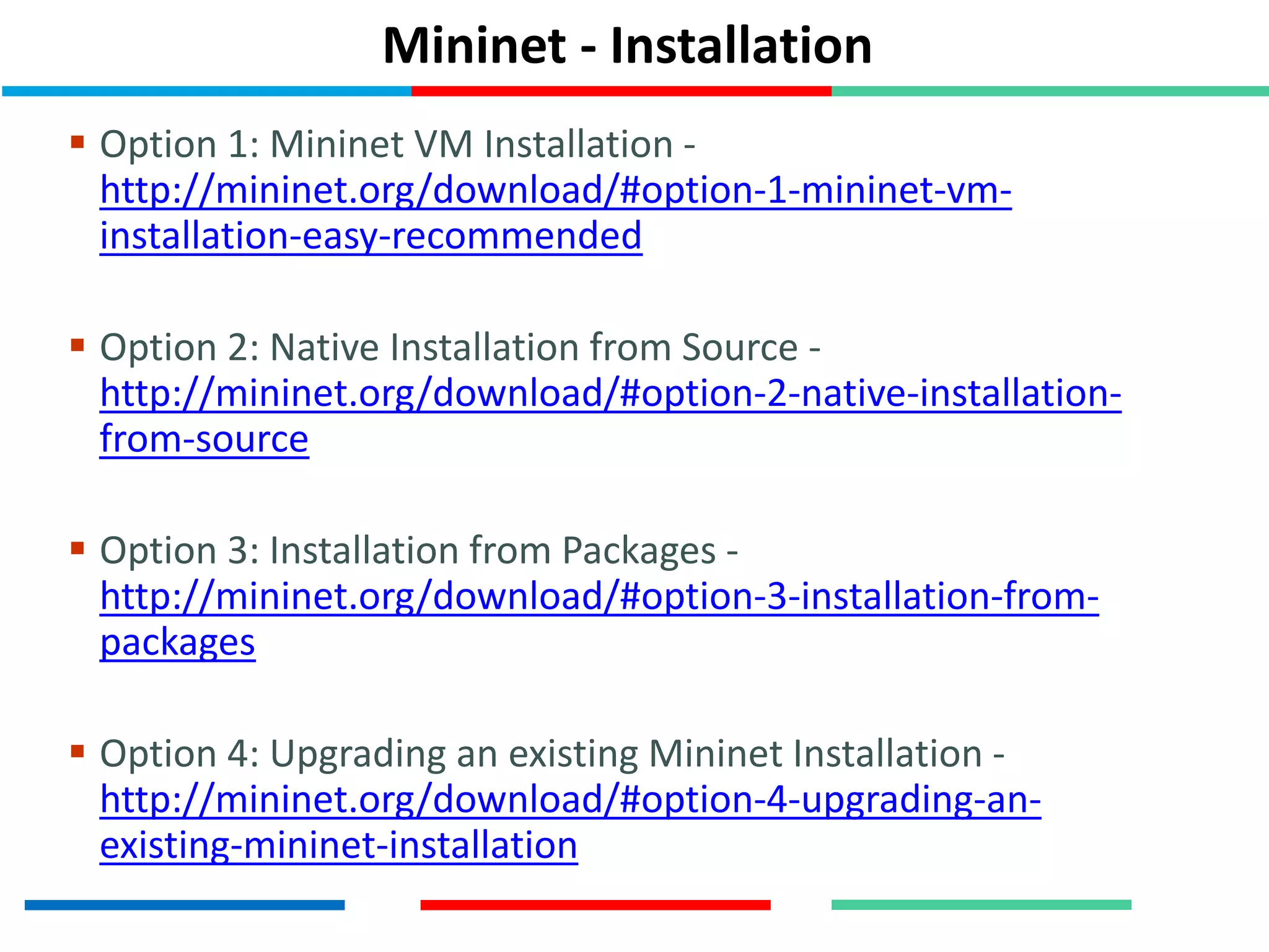 Mininet - Installation
 Option 1: Mininet VM Installation -
http://mininet.org/download/#option-1-mininet-vm-
installation-easy-recommended
 Option 2: Native Installation from Source -
http://mininet.org/download/#option-2-native-installation-
from-source
 Option 3: Installation from Packages -
http://mininet.org/download/#option-3-installation-from-
packages
 Option 4: Upgrading an existing Mininet Installation -
http://mininet.org/download/#option-4-upgrading-an-
existing-mininet-installation
 