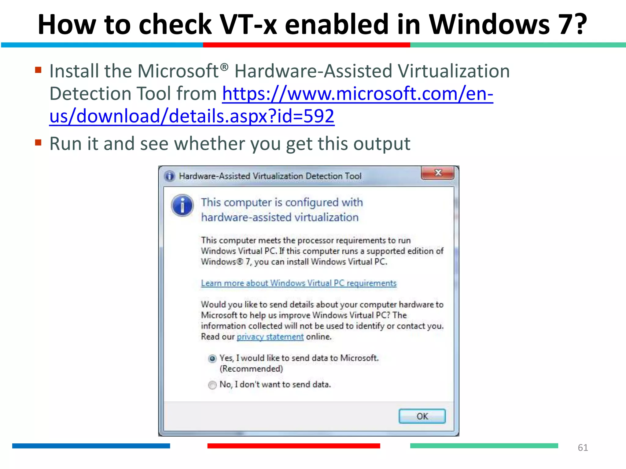 How to check VT-x enabled in Windows 7?
61
 Install the Microsoft® Hardware-Assisted Virtualization
Detection Tool from https://www.microsoft.com/en-
us/download/details.aspx?id=592
 Run it and see whether you get this output
 