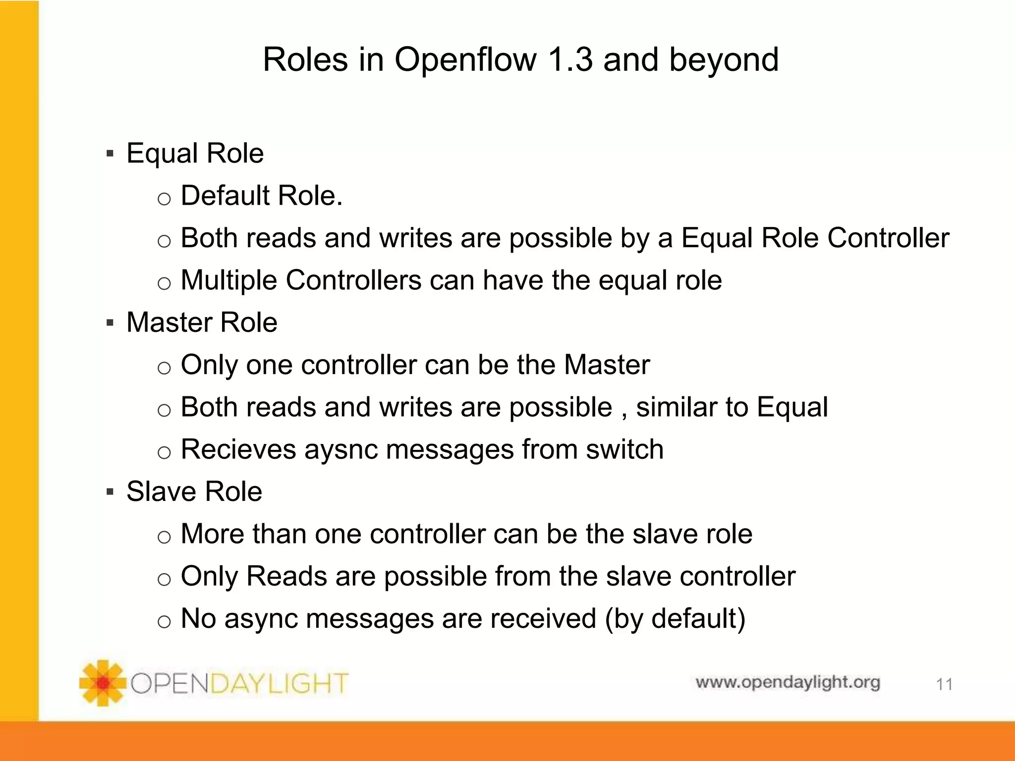 www.opendaylight.org
Roles in Openflow 1.3 and beyond
▪ Equal Role
o Default Role.
o Both reads and writes are possible by a Equal Role Controller
o Multiple Controllers can have the equal role
▪ Master Role
o Only one controller can be the Master
o Both reads and writes are possible , similar to Equal
o Recieves aysnc messages from switch
▪ Slave Role
o More than one controller can be the slave role
o Only Reads are possible from the slave controller
o No async messages are received (by default)
11
 