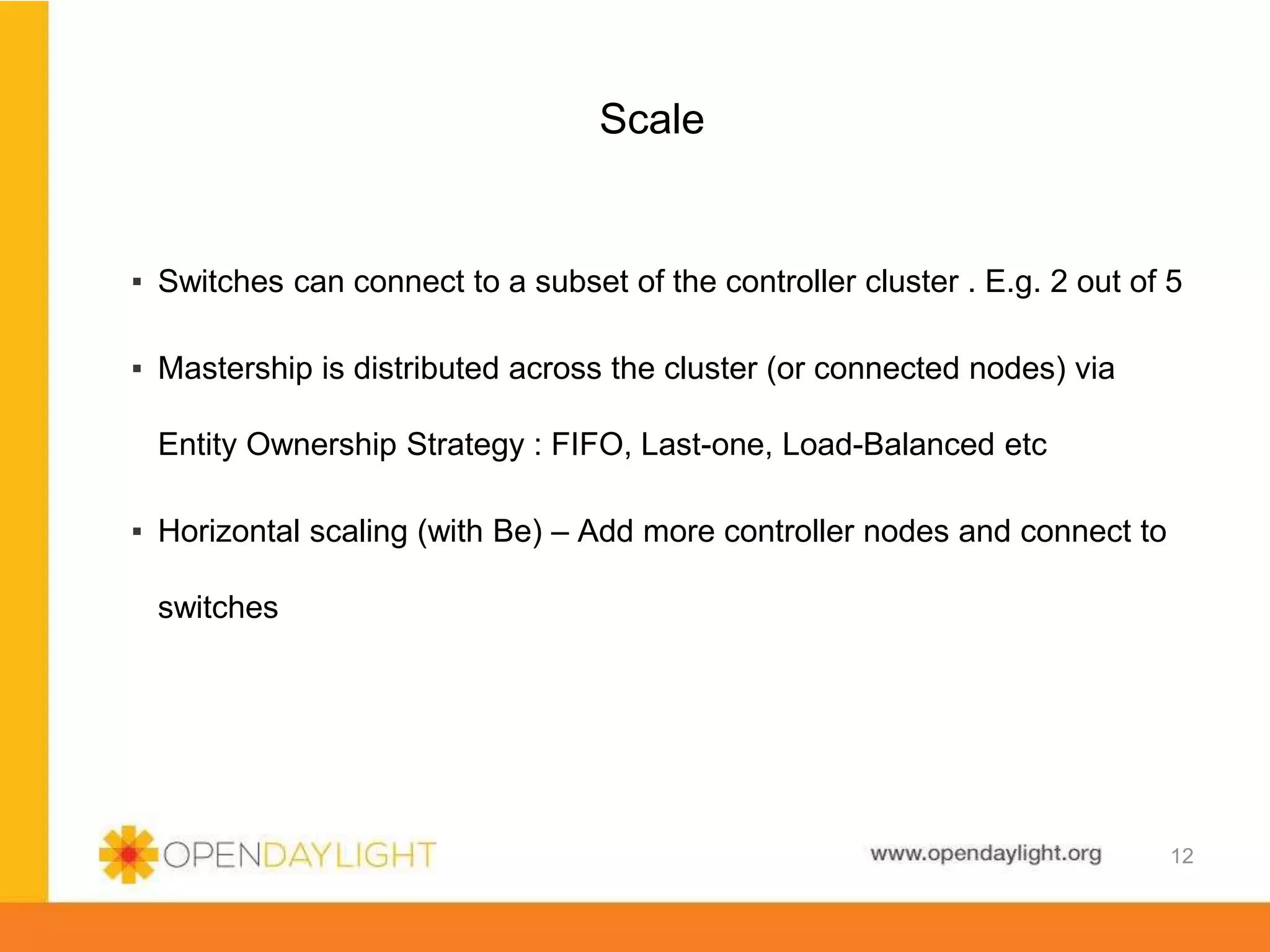 www.opendaylight.org
Scale
▪ Switches can connect to a subset of the controller cluster . E.g. 2 out of 5
▪ Mastership is distributed across the cluster (or connected nodes) via
Entity Ownership Strategy : FIFO, Last-one, Load-Balanced etc
▪ Horizontal scaling (with Be) – Add more controller nodes and connect to
switches
12
 