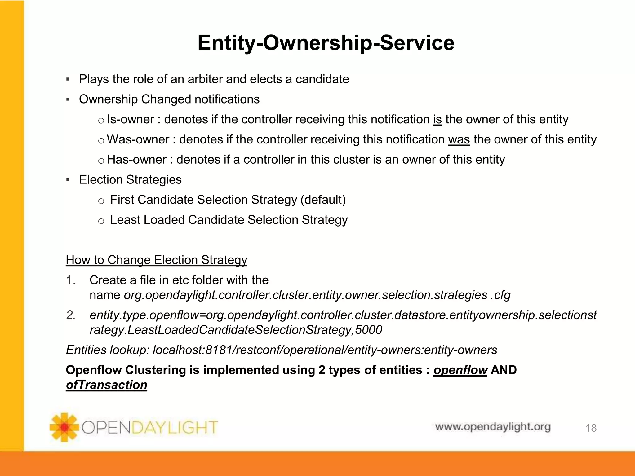 www.opendaylight.org
Entity-Ownership-Service
▪ Plays the role of an arbiter and elects a candidate
▪ Ownership Changed notifications
o Is-owner : denotes if the controller receiving this notification is the owner of this entity
o Was-owner : denotes if the controller receiving this notification was the owner of this entity
o Has-owner : denotes if a controller in this cluster is an owner of this entity
▪ Election Strategies
o First Candidate Selection Strategy (default)
o Least Loaded Candidate Selection Strategy
How to Change Election Strategy
1. Create a file in etc folder with the
name org.opendaylight.controller.cluster.entity.owner.selection.strategies .cfg
2. entity.type.openflow=org.opendaylight.controller.cluster.datastore.entityownership.selectionst
rategy.LeastLoadedCandidateSelectionStrategy,5000
Entities lookup: localhost:8181/restconf/operational/entity-owners:entity-owners
Openflow Clustering is implemented using 2 types of entities : openflow AND
ofTransaction
18
 