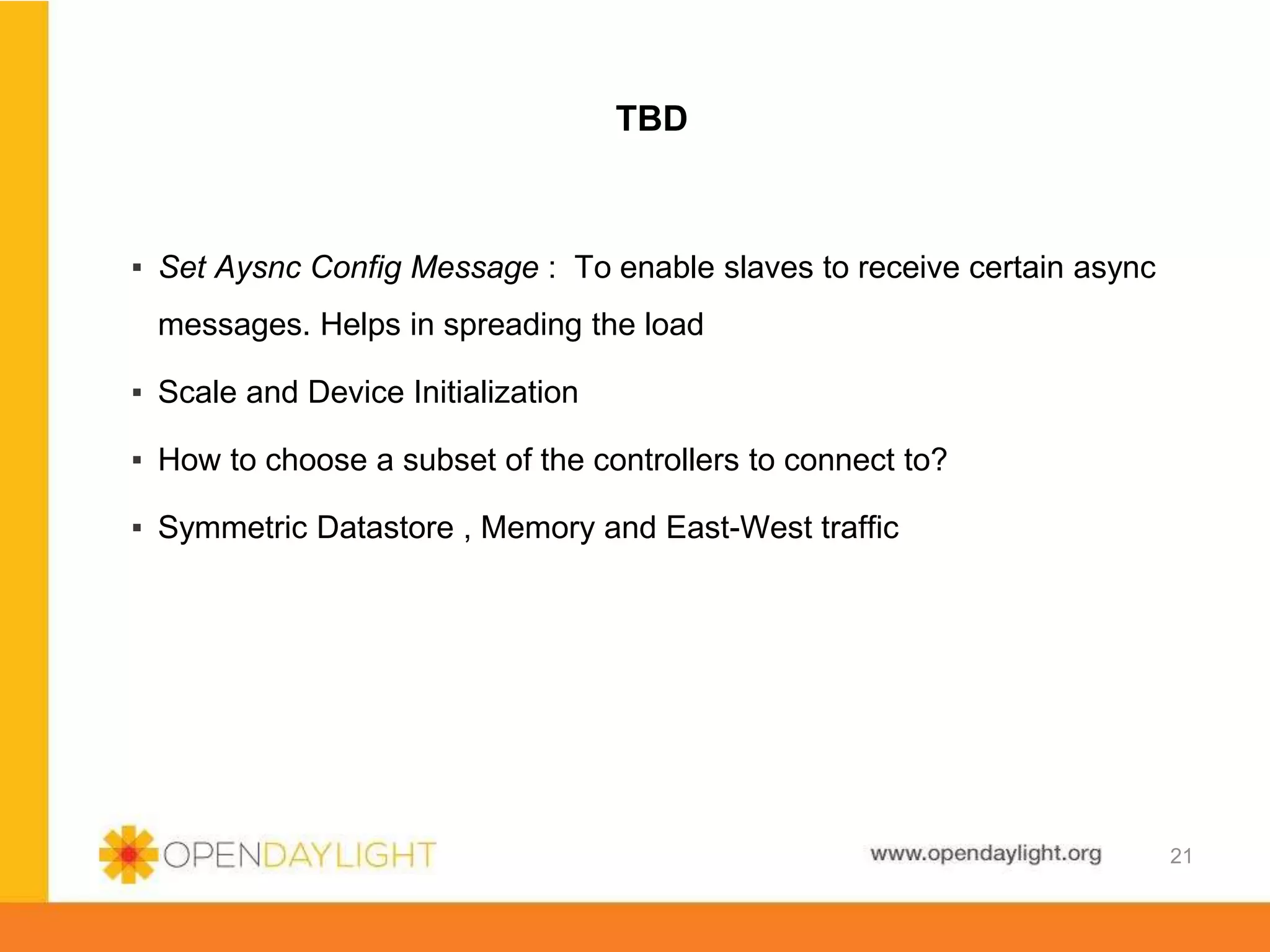 www.opendaylight.org
TBD
▪ Set Aysnc Config Message : To enable slaves to receive certain async
messages. Helps in spreading the load
▪ Scale and Device Initialization
▪ How to choose a subset of the controllers to connect to?
▪ Symmetric Datastore , Memory and East-West traffic
21
 