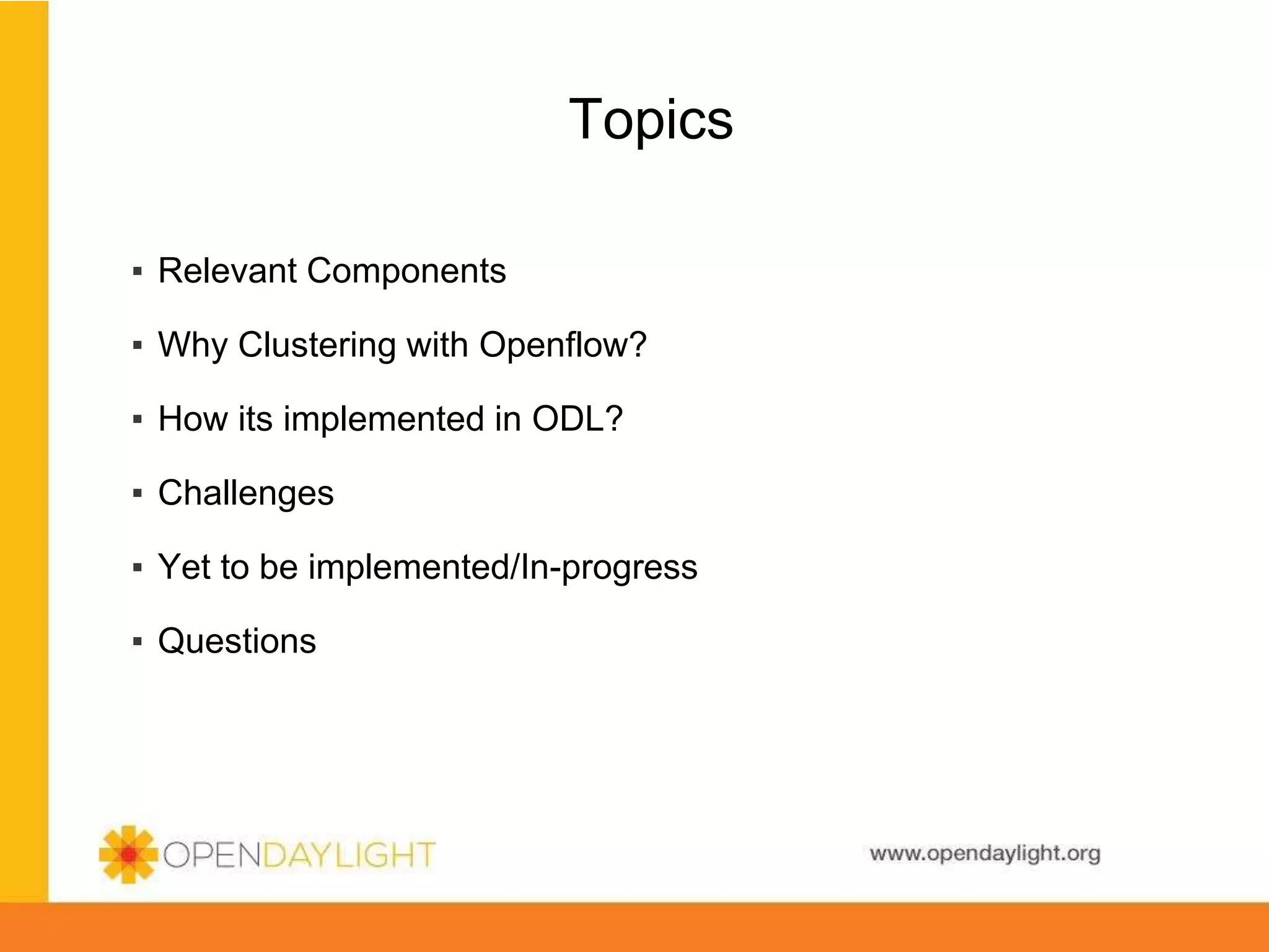 www.opendaylight.org
Topics
▪ Relevant Components
▪ Why Clustering with Openflow?
▪ How its implemented in ODL?
▪ Challenges
▪ Yet to be implemented/In-progress
▪ Questions
 