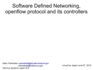 Software Defined Networking,
  openflow protocol and its controllers




Isaku Yamahata <yamahata@private.email.ne.jp>
               <yamahata@valinux.co.jp>         LinuxCon Japan June 6th, 2012
VALinux Systems Japan K.K
 