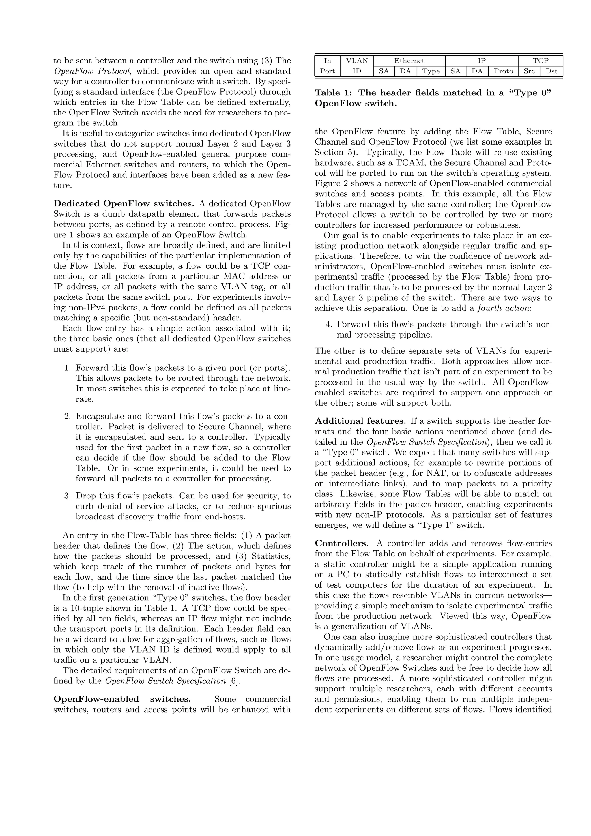 to be sent between a controller and the switch using (3) The       In    VLAN         Ethernet            IP             TCP
OpenFlow Protocol, which provides an open and standard            Port    ID     SA    DA    Type   SA   DA    Proto   Src Dst
way for a controller to communicate with a switch. By speci-
fying a standard interface (the OpenFlow Protocol) through       Table 1: The header ﬁelds matched in a “Type 0”
which entries in the Flow Table can be deﬁned externally,        OpenFlow switch.
the OpenFlow Switch avoids the need for researchers to pro-
gram the switch.
   It is useful to categorize switches into dedicated OpenFlow   the OpenFlow feature by adding the Flow Table, Secure
switches that do not support normal Layer 2 and Layer 3          Channel and OpenFlow Protocol (we list some examples in
processing, and OpenFlow-enabled general purpose com-            Section 5). Typically, the Flow Table will re-use existing
mercial Ethernet switches and routers, to which the Open-        hardware, such as a TCAM; the Secure Channel and Proto-
Flow Protocol and interfaces have been added as a new fea-       col will be ported to run on the switch’s operating system.
ture.                                                            Figure 2 shows a network of OpenFlow-enabled commercial
                                                                 switches and access points. In this example, all the Flow
Dedicated OpenFlow switches. A dedicated OpenFlow                Tables are managed by the same controller; the OpenFlow
Switch is a dumb datapath element that forwards packets          Protocol allows a switch to be controlled by two or more
between ports, as deﬁned by a remote control process. Fig-       controllers for increased performance or robustness.
ure 1 shows an example of an OpenFlow Switch.                       Our goal is to enable experiments to take place in an ex-
  In this context, ﬂows are broadly deﬁned, and are limited      isting production network alongside regular traﬃc and ap-
only by the capabilities of the particular implementation of     plications. Therefore, to win the conﬁdence of network ad-
the Flow Table. For example, a ﬂow could be a TCP con-           ministrators, OpenFlow-enabled switches must isolate ex-
nection, or all packets from a particular MAC address or         perimental traﬃc (processed by the Flow Table) from pro-
IP address, or all packets with the same VLAN tag, or all        duction traﬃc that is to be processed by the normal Layer 2
packets from the same switch port. For experiments involv-       and Layer 3 pipeline of the switch. There are two ways to
ing non-IPv4 packets, a ﬂow could be deﬁned as all packets       achieve this separation. One is to add a fourth action:
matching a speciﬁc (but non-standard) header.
  Each ﬂow-entry has a simple action associated with it;           4. Forward this ﬂow’s packets through the switch’s nor-
the three basic ones (that all dedicated OpenFlow switches            mal processing pipeline.
must support) are:                                               The other is to deﬁne separate sets of VLANs for experi-
                                                                 mental and production traﬃc. Both approaches allow nor-
  1. Forward this ﬂow’s packets to a given port (or ports).      mal production traﬃc that isn’t part of an experiment to be
     This allows packets to be routed through the network.       processed in the usual way by the switch. All OpenFlow-
     In most switches this is expected to take place at line-    enabled switches are required to support one approach or
     rate.                                                       the other; some will support both.
  2. Encapsulate and forward this ﬂow’s packets to a con-
                                                                 Additional features. If a switch supports the header for-
     troller. Packet is delivered to Secure Channel, where
                                                                 mats and the four basic actions mentioned above (and de-
     it is encapsulated and sent to a controller. Typically
                                                                 tailed in the OpenFlow Switch Speciﬁcation), then we call it
     used for the ﬁrst packet in a new ﬂow, so a controller
                                                                 a “Type 0” switch. We expect that many switches will sup-
     can decide if the ﬂow should be added to the Flow
                                                                 port additional actions, for example to rewrite portions of
     Table. Or in some experiments, it could be used to
                                                                 the packet header (e.g., for NAT, or to obfuscate addresses
     forward all packets to a controller for processing.
                                                                 on intermediate links), and to map packets to a priority
  3. Drop this ﬂow’s packets. Can be used for security, to       class. Likewise, some Flow Tables will be able to match on
     curb denial of service attacks, or to reduce spurious       arbitrary ﬁelds in the packet header, enabling experiments
     broadcast discovery traﬃc from end-hosts.                   with new non-IP protocols. As a particular set of features
                                                                 emerges, we will deﬁne a “Type 1” switch.
   An entry in the Flow-Table has three ﬁelds: (1) A packet
header that deﬁnes the ﬂow, (2) The action, which deﬁnes         Controllers. A controller adds and removes ﬂow-entries
how the packets should be processed, and (3) Statistics,         from the Flow Table on behalf of experiments. For example,
which keep track of the number of packets and bytes for          a static controller might be a simple application running
each ﬂow, and the time since the last packet matched the         on a PC to statically establish ﬂows to interconnect a set
ﬂow (to help with the removal of inactive ﬂows).                 of test computers for the duration of an experiment. In
   In the ﬁrst generation “Type 0” switches, the ﬂow header      this case the ﬂows resemble VLANs in current networks—
is a 10-tuple shown in Table 1. A TCP ﬂow could be spec-         providing a simple mechanism to isolate experimental traﬃc
iﬁed by all ten ﬁelds, whereas an IP ﬂow might not include       from the production network. Viewed this way, OpenFlow
the transport ports in its deﬁnition. Each header ﬁeld can       is a generalization of VLANs.
be a wildcard to allow for aggregation of ﬂows, such as ﬂows        One can also imagine more sophisticated controllers that
in which only the VLAN ID is deﬁned would apply to all           dynamically add/remove ﬂows as an experiment progresses.
traﬃc on a particular VLAN.                                      In one usage model, a researcher might control the complete
   The detailed requirements of an OpenFlow Switch are de-       network of OpenFlow Switches and be free to decide how all
ﬁned by the OpenFlow Switch Speciﬁcation [6].                    ﬂows are processed. A more sophisticated controller might
                                                                 support multiple researchers, each with diﬀerent accounts
OpenFlow-enabled switches.              Some commercial          and permissions, enabling them to run multiple indepen-
switches, routers and access points will be enhanced with        dent experiments on diﬀerent sets of ﬂows. Flows identiﬁed
 