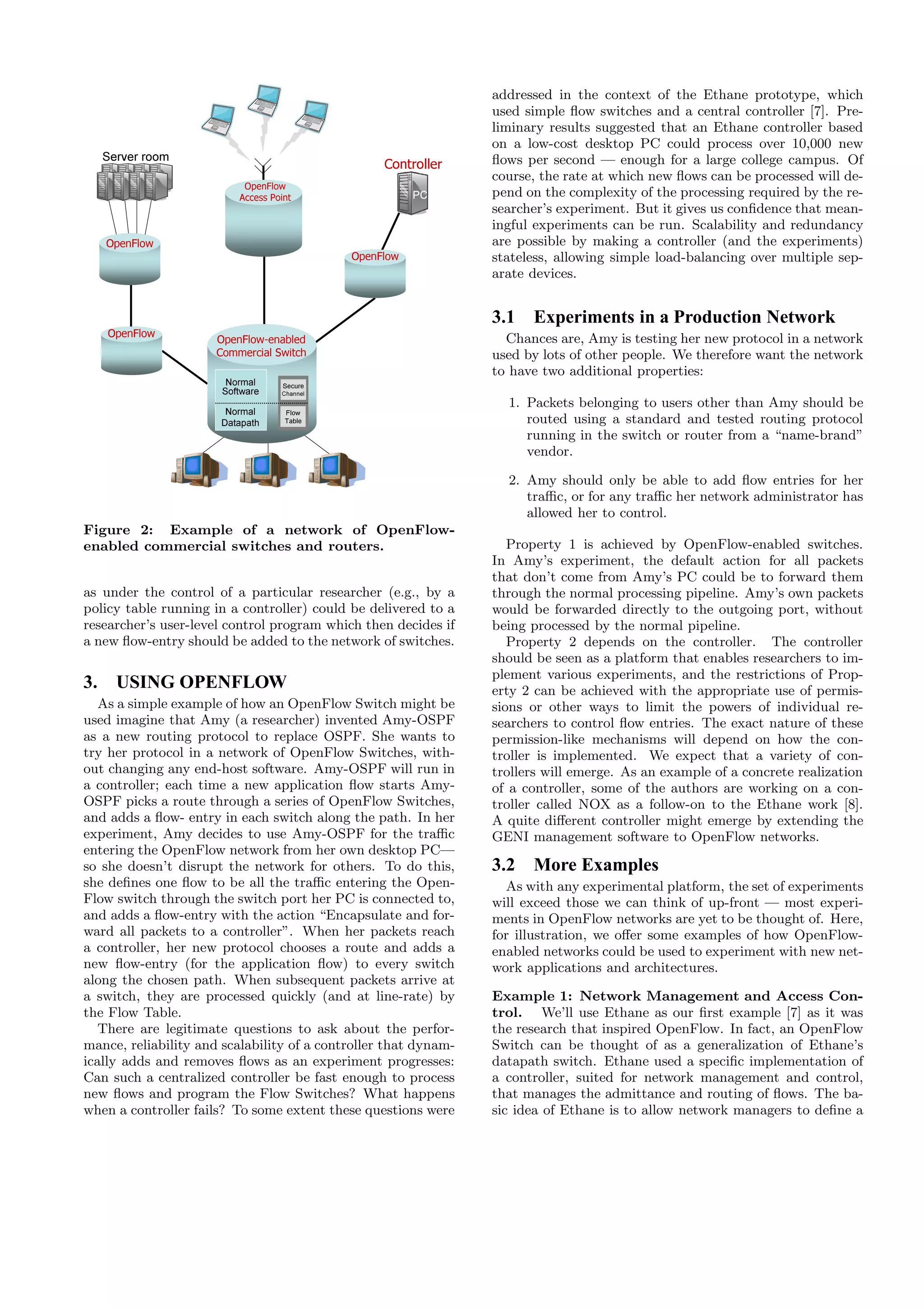 addressed in the context of the Ethane prototype, which
                                                                 used simple ﬂow switches and a central controller [7]. Pre-
                                                                 liminary results suggested that an Ethane controller based
                                                                 on a low-cost desktop PC could process over 10,000 new
     Server room
                                                  Controller     ﬂows per second — enough for a large college campus. Of
                                                                 course, the rate at which new ﬂows can be processed will de-
                           OpenFlow
                          Access Point                  PC       pend on the complexity of the processing required by the re-
                                                                 searcher’s experiment. But it gives us conﬁdence that mean-
                                                                 ingful experiments can be run. Scalability and redundancy
     OpenFlow                                                    are possible by making a controller (and the experiments)
                                             OpenFlow            stateless, allowing simple load-balancing over multiple sep-
                                                                 arate devices.


                                                                 3.1 Experiments in a Production Network
     OpenFlow
                      OpenFlow-enabled                             Chances are, Amy is testing her new protocol in a network
                      Commercial Switch                          used by lots of other people. We therefore want the network
                                                                 to have two additional properties:
                        Normal      Secure
                                    Secure
                       Software    Channel
                                   Channel
                                                                   1. Packets belonging to users other than Amy should be
                        Normal      Flow
                                     Flow
                       Datapath     Table
                                    Table                             routed using a standard and tested routing protocol
                                                                      running in the switch or router from a “name-brand”
                                                                      vendor.

                                                                   2. Amy should only be able to add ﬂow entries for her
                                                                      traﬃc, or for any traﬃc her network administrator has
                                                                      allowed her to control.
Figure 2: Example of a network of OpenFlow-
enabled commercial switches and routers.                            Property 1 is achieved by OpenFlow-enabled switches.
                                                                 In Amy’s experiment, the default action for all packets
                                                                 that don’t come from Amy’s PC could be to forward them
as under the control of a particular researcher (e.g., by a      through the normal processing pipeline. Amy’s own packets
policy table running in a controller) could be delivered to a    would be forwarded directly to the outgoing port, without
researcher’s user-level control program which then decides if    being processed by the normal pipeline.
a new ﬂow-entry should be added to the network of switches.         Property 2 depends on the controller. The controller
                                                                 should be seen as a platform that enables researchers to im-
                                                                 plement various experiments, and the restrictions of Prop-
3.     USING OPENFLOW                                            erty 2 can be achieved with the appropriate use of permis-
   As a simple example of how an OpenFlow Switch might be        sions or other ways to limit the powers of individual re-
used imagine that Amy (a researcher) invented Amy-OSPF           searchers to control ﬂow entries. The exact nature of these
as a new routing protocol to replace OSPF. She wants to          permission-like mechanisms will depend on how the con-
try her protocol in a network of OpenFlow Switches, with-        troller is implemented. We expect that a variety of con-
out changing any end-host software. Amy-OSPF will run in         trollers will emerge. As an example of a concrete realization
a controller; each time a new application ﬂow starts Amy-        of a controller, some of the authors are working on a con-
OSPF picks a route through a series of OpenFlow Switches,        troller called NOX as a follow-on to the Ethane work [8].
and adds a ﬂow- entry in each switch along the path. In her      A quite diﬀerent controller might emerge by extending the
experiment, Amy decides to use Amy-OSPF for the traﬃc            GENI management software to OpenFlow networks.
entering the OpenFlow network from her own desktop PC—
so she doesn’t disrupt the network for others. To do this,       3.2 More Examples
she deﬁnes one ﬂow to be all the traﬃc entering the Open-          As with any experimental platform, the set of experiments
Flow switch through the switch port her PC is connected to,      will exceed those we can think of up-front — most experi-
and adds a ﬂow-entry with the action “Encapsulate and for-       ments in OpenFlow networks are yet to be thought of. Here,
ward all packets to a controller”. When her packets reach        for illustration, we oﬀer some examples of how OpenFlow-
a controller, her new protocol chooses a route and adds a        enabled networks could be used to experiment with new net-
new ﬂow-entry (for the application ﬂow) to every switch          work applications and architectures.
along the chosen path. When subsequent packets arrive at
a switch, they are processed quickly (and at line-rate) by       Example 1: Network Management and Access Con-
the Flow Table.                                                  trol. We’ll use Ethane as our ﬁrst example [7] as it was
   There are legitimate questions to ask about the perfor-       the research that inspired OpenFlow. In fact, an OpenFlow
mance, reliability and scalability of a controller that dynam-   Switch can be thought of as a generalization of Ethane’s
ically adds and removes ﬂows as an experiment progresses:        datapath switch. Ethane used a speciﬁc implementation of
Can such a centralized controller be fast enough to process      a controller, suited for network management and control,
new ﬂows and program the Flow Switches? What happens             that manages the admittance and routing of ﬂows. The ba-
when a controller fails? To some extent these questions were     sic idea of Ethane is to allow network managers to deﬁne a
 
