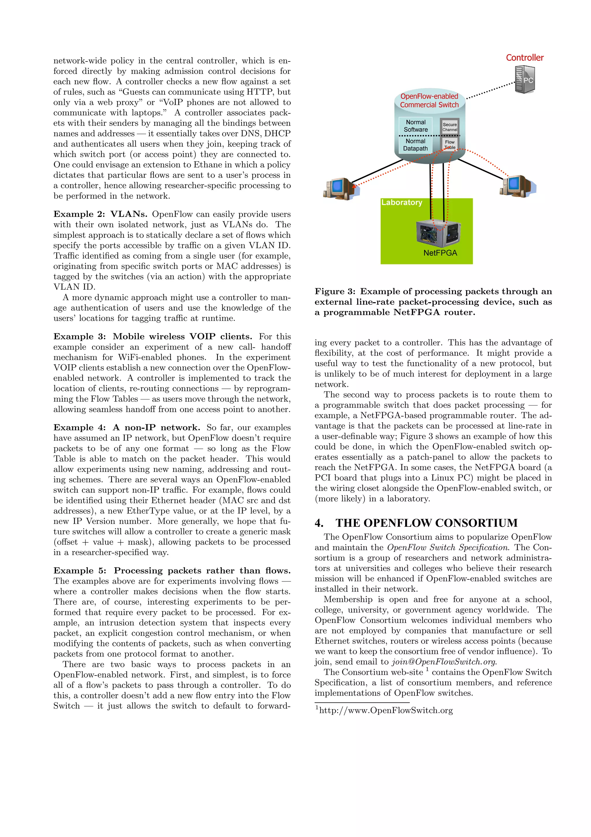 network-wide policy in the central controller, which is en-                                                       Controller
forced directly by making admission control decisions for
each new ﬂow. A controller checks a new ﬂow against a set                                                             PC

                                                                                       OpenFlow-enabled
of rules, such as “Guests can communicate using HTTP, but
only via a web proxy” or “VoIP phones are not allowed to                               Commercial Switch
communicate with laptops.” A controller associates pack-
ets with their senders by managing all the bindings between                              Normal    Secure
                                                                                                   Secure
                                                                                        Software   Channel
                                                                                                   Channel
names and addresses — it essentially takes over DNS, DHCP
                                                                                        Normal     Flow
                                                                                                    Flow
and authenticates all users when they join, keeping track of                           Datapath    Table
                                                                                                   Table
which switch port (or access point) they are connected to.
One could envisage an extension to Ethane in which a policy
dictates that particular ﬂows are sent to a user’s process in
a controller, hence allowing researcher-speciﬁc processing to
be performed in the network.
                                                                                  Laboratory
Example 2: VLANs. OpenFlow can easily provide users
with their own isolated network, just as VLANs do. The
simplest approach is to statically declare a set of ﬂows which
specify the ports accessible by traﬃc on a given VLAN ID.
Traﬃc identiﬁed as coming from a single user (for example,                                     NetFPGA
originating from speciﬁc switch ports or MAC addresses) is
tagged by the switches (via an action) with the appropriate
VLAN ID.
                                                                 Figure 3: Example of processing packets through an
  A more dynamic approach might use a controller to man-
                                                                 external line-rate packet-processing device, such as
age authentication of users and use the knowledge of the
                                                                 a programmable NetFPGA router.
users’ locations for tagging traﬃc at runtime.

Example 3: Mobile wireless VOIP clients. For this
example consider an experiment of a new call- handoﬀ             ing every packet to a controller. This has the advantage of
mechanism for WiFi-enabled phones. In the experiment             ﬂexibility, at the cost of performance. It might provide a
VOIP clients establish a new connection over the OpenFlow-       useful way to test the functionality of a new protocol, but
enabled network. A controller is implemented to track the        is unlikely to be of much interest for deployment in a large
location of clients, re-routing connections — by reprogram-      network.
ming the Flow Tables — as users move through the network,           The second way to process packets is to route them to
allowing seamless handoﬀ from one access point to another.       a programmable switch that does packet processing — for
                                                                 example, a NetFPGA-based programmable router. The ad-
Example 4: A non-IP network. So far, our examples                vantage is that the packets can be processed at line-rate in
have assumed an IP network, but OpenFlow doesn’t require         a user-deﬁnable way; Figure 3 shows an example of how this
packets to be of any one format — so long as the Flow            could be done, in which the OpenFlow-enabled switch op-
Table is able to match on the packet header. This would          erates essentially as a patch-panel to allow the packets to
allow experiments using new naming, addressing and rout-         reach the NetFPGA. In some cases, the NetFPGA board (a
ing schemes. There are several ways an OpenFlow-enabled          PCI board that plugs into a Linux PC) might be placed in
switch can support non-IP traﬃc. For example, ﬂows could         the wiring closet alongside the OpenFlow-enabled switch, or
be identiﬁed using their Ethernet header (MAC src and dst        (more likely) in a laboratory.
addresses), a new EtherType value, or at the IP level, by a
new IP Version number. More generally, we hope that fu-          4. THE OPENFLOW CONSORTIUM
ture switches will allow a controller to create a generic mask
                                                                    The OpenFlow Consortium aims to popularize OpenFlow
(oﬀset + value + mask), allowing packets to be processed
                                                                 and maintain the OpenFlow Switch Speciﬁcation. The Con-
in a researcher-speciﬁed way.
                                                                 sortium is a group of researchers and network administra-
Example 5: Processing packets rather than ﬂows.                  tors at universities and colleges who believe their research
The examples above are for experiments involving ﬂows —          mission will be enhanced if OpenFlow-enabled switches are
where a controller makes decisions when the ﬂow starts.          installed in their network.
There are, of course, interesting experiments to be per-            Membership is open and free for anyone at a school,
formed that require every packet to be processed. For ex-        college, university, or government agency worldwide. The
ample, an intrusion detection system that inspects every         OpenFlow Consortium welcomes individual members who
packet, an explicit congestion control mechanism, or when        are not employed by companies that manufacture or sell
modifying the contents of packets, such as when converting       Ethernet switches, routers or wireless access points (because
packets from one protocol format to another.                     we want to keep the consortium free of vendor inﬂuence). To
   There are two basic ways to process packets in an             join, send email to join@OpenFlowSwitch.org.
OpenFlow-enabled network. First, and simplest, is to force          The Consortium web-site 1 contains the OpenFlow Switch
all of a ﬂow’s packets to pass through a controller. To do       Speciﬁcation, a list of consortium members, and reference
this, a controller doesn’t add a new ﬂow entry into the Flow     implementations of OpenFlow switches.
Switch — it just allows the switch to default to forward-        1
                                                                     http://www.OpenFlowSwitch.org
 