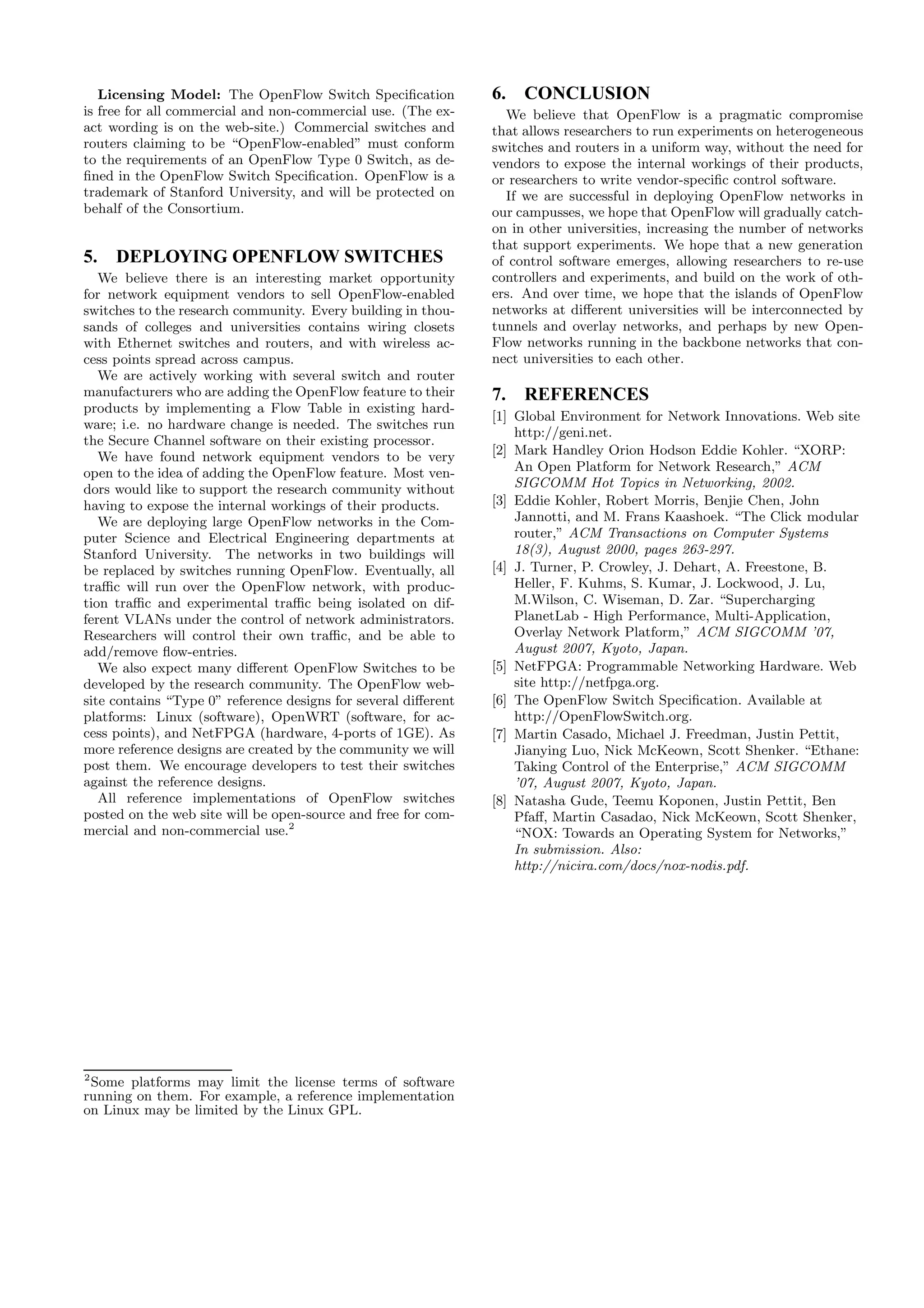 Licensing Model: The OpenFlow Switch Speciﬁcation            6. CONCLUSION
is free for all commercial and non-commercial use. (The ex-       We believe that OpenFlow is a pragmatic compromise
act wording is on the web-site.) Commercial switches and        that allows researchers to run experiments on heterogeneous
routers claiming to be “OpenFlow-enabled” must conform          switches and routers in a uniform way, without the need for
to the requirements of an OpenFlow Type 0 Switch, as de-        vendors to expose the internal workings of their products,
ﬁned in the OpenFlow Switch Speciﬁcation. OpenFlow is a         or researchers to write vendor-speciﬁc control software.
trademark of Stanford University, and will be protected on        If we are successful in deploying OpenFlow networks in
behalf of the Consortium.                                       our campusses, we hope that OpenFlow will gradually catch-
                                                                on in other universities, increasing the number of networks
                                                                that support experiments. We hope that a new generation
5.   DEPLOYING OPENFLOW SWITCHES                                of control software emerges, allowing researchers to re-use
   We believe there is an interesting market opportunity        controllers and experiments, and build on the work of oth-
for network equipment vendors to sell OpenFlow-enabled          ers. And over time, we hope that the islands of OpenFlow
switches to the research community. Every building in thou-     networks at diﬀerent universities will be interconnected by
sands of colleges and universities contains wiring closets      tunnels and overlay networks, and perhaps by new Open-
with Ethernet switches and routers, and with wireless ac-       Flow networks running in the backbone networks that con-
cess points spread across campus.                               nect universities to each other.
   We are actively working with several switch and router
manufacturers who are adding the OpenFlow feature to their      7. REFERENCES
products by implementing a Flow Table in existing hard-
                                                                [1] Global Environment for Network Innovations. Web site
ware; i.e. no hardware change is needed. The switches run
                                                                    http://geni.net.
the Secure Channel software on their existing processor.
   We have found network equipment vendors to be very           [2] Mark Handley Orion Hodson Eddie Kohler. “XORP:
open to the idea of adding the OpenFlow feature. Most ven-          An Open Platform for Network Research,” ACM
dors would like to support the research community without           SIGCOMM Hot Topics in Networking, 2002.
having to expose the internal workings of their products.       [3] Eddie Kohler, Robert Morris, Benjie Chen, John
   We are deploying large OpenFlow networks in the Com-             Jannotti, and M. Frans Kaashoek. “The Click modular
puter Science and Electrical Engineering departments at             router,” ACM Transactions on Computer Systems
Stanford University. The networks in two buildings will             18(3), August 2000, pages 263-297.
be replaced by switches running OpenFlow. Eventually, all       [4] J. Turner, P. Crowley, J. Dehart, A. Freestone, B.
traﬃc will run over the OpenFlow network, with produc-              Heller, F. Kuhms, S. Kumar, J. Lockwood, J. Lu,
tion traﬃc and experimental traﬃc being isolated on dif-            M.Wilson, C. Wiseman, D. Zar. “Supercharging
ferent VLANs under the control of network administrators.           PlanetLab - High Performance, Multi-Application,
Researchers will control their own traﬃc, and be able to            Overlay Network Platform,” ACM SIGCOMM ’07,
add/remove ﬂow-entries.                                             August 2007, Kyoto, Japan.
   We also expect many diﬀerent OpenFlow Switches to be         [5] NetFPGA: Programmable Networking Hardware. Web
developed by the research community. The OpenFlow web-              site http://netfpga.org.
site contains “Type 0” reference designs for several diﬀerent   [6] The OpenFlow Switch Speciﬁcation. Available at
platforms: Linux (software), OpenWRT (software, for ac-             http://OpenFlowSwitch.org.
cess points), and NetFPGA (hardware, 4-ports of 1GE). As        [7] Martin Casado, Michael J. Freedman, Justin Pettit,
more reference designs are created by the community we will         Jianying Luo, Nick McKeown, Scott Shenker. “Ethane:
post them. We encourage developers to test their switches           Taking Control of the Enterprise,” ACM SIGCOMM
against the reference designs.                                      ’07, August 2007, Kyoto, Japan.
   All reference implementations of OpenFlow switches           [8] Natasha Gude, Teemu Koponen, Justin Pettit, Ben
posted on the web site will be open-source and free for com-        Pfaﬀ, Martin Casadao, Nick McKeown, Scott Shenker,
mercial and non-commercial use.2                                    “NOX: Towards an Operating System for Networks,”
                                                                    In submission. Also:
                                                                    http://nicira.com/docs/nox-nodis.pdf.




2
 Some platforms may limit the license terms of software
running on them. For example, a reference implementation
on Linux may be limited by the Linux GPL.
 