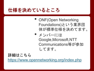 仕様を決めているところ
• ONF(Open Networking
Foundations)という業界団
体が標準仕様を決めてます。
• メンバーには
Google,Microsoft,NTT
Communications等が参加
してます。
...