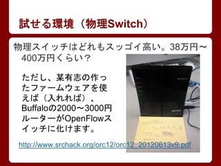 試せる環境（物理Switch）
物理スイッチはどれもスッゴイ高い。38万円～
400万円くらい？
ただし、某有志の作っ
たファームウェアを使
えば（入れれば）、
Buffaloの2000～3000円
ルーターがOpenFlowス
イッチに化けま...