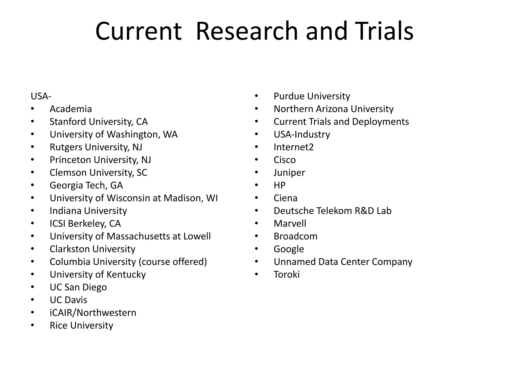 Current Research and Trials
USA-
• Academia
• Stanford University, CA
• University of Washington, WA
• Rutgers University, NJ
• Princeton University, NJ
• Clemson University, SC
• Georgia Tech, GA
• University of Wisconsin at Madison, WI
• Indiana University
• ICSI Berkeley, CA
• University of Massachusetts at Lowell
• Clarkston University
• Columbia University (course offered)
• University of Kentucky
• UC San Diego
• UC Davis
• iCAIR/Northwestern
• Rice University
• Purdue University
• Northern Arizona University
• Current Trials and Deployments
• USA-Industry
• Internet2
• Cisco
• Juniper
• HP
• Ciena
• Deutsche Telekom R&D Lab
• Marvell
• Broadcom
• Google
• Unnamed Data Center Company
• Toroki
 