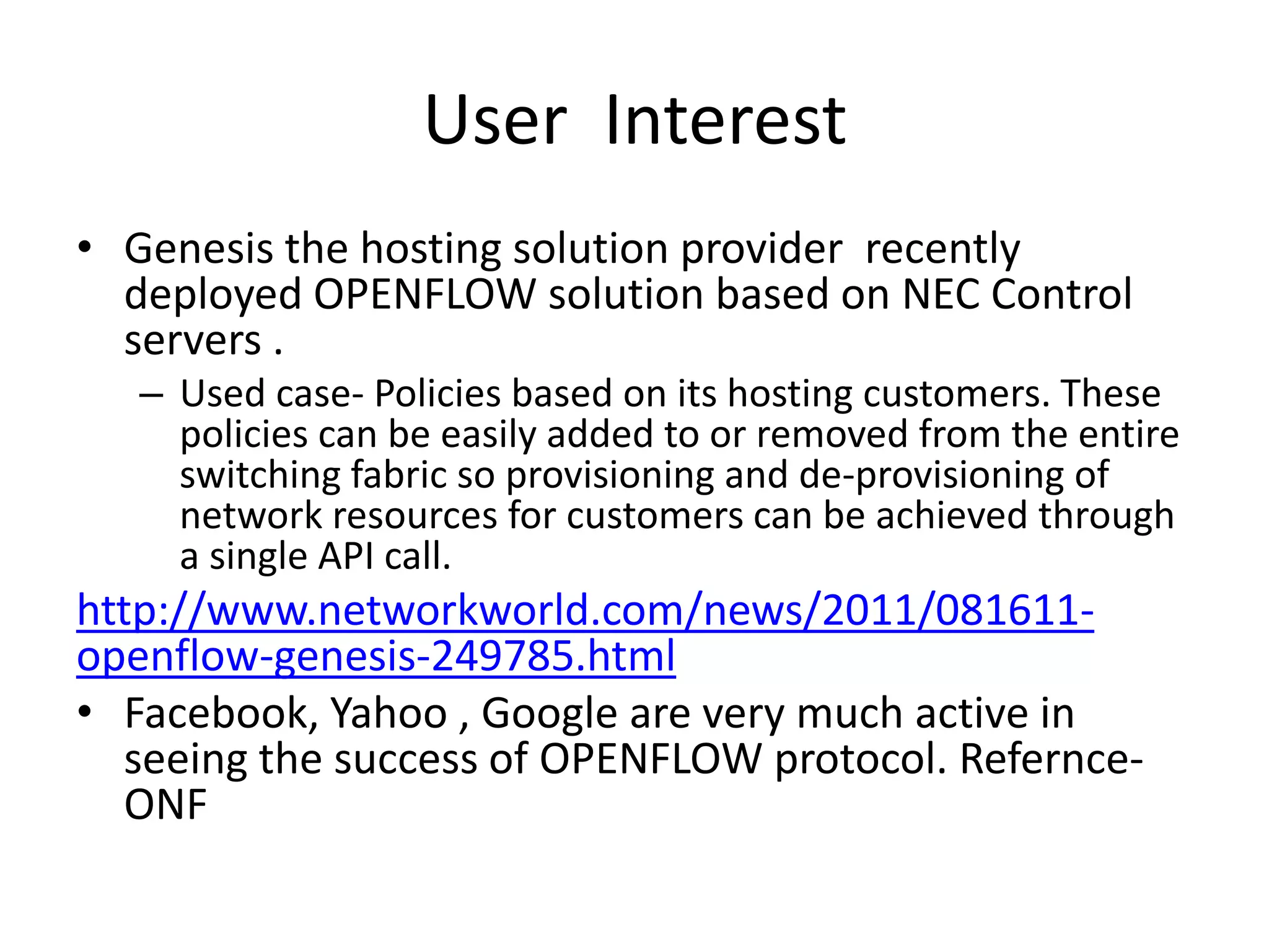 User Interest
• Genesis the hosting solution provider recently
deployed OPENFLOW solution based on NEC Control
servers .
– Used case- Policies based on its hosting customers. These
policies can be easily added to or removed from the entire
switching fabric so provisioning and de-provisioning of
network resources for customers can be achieved through
a single API call.
http://www.networkworld.com/news/2011/081611-
openflow-genesis-249785.html
• Facebook, Yahoo , Google are very much active in
seeing the success of OPENFLOW protocol. Refernce-
ONF
 
