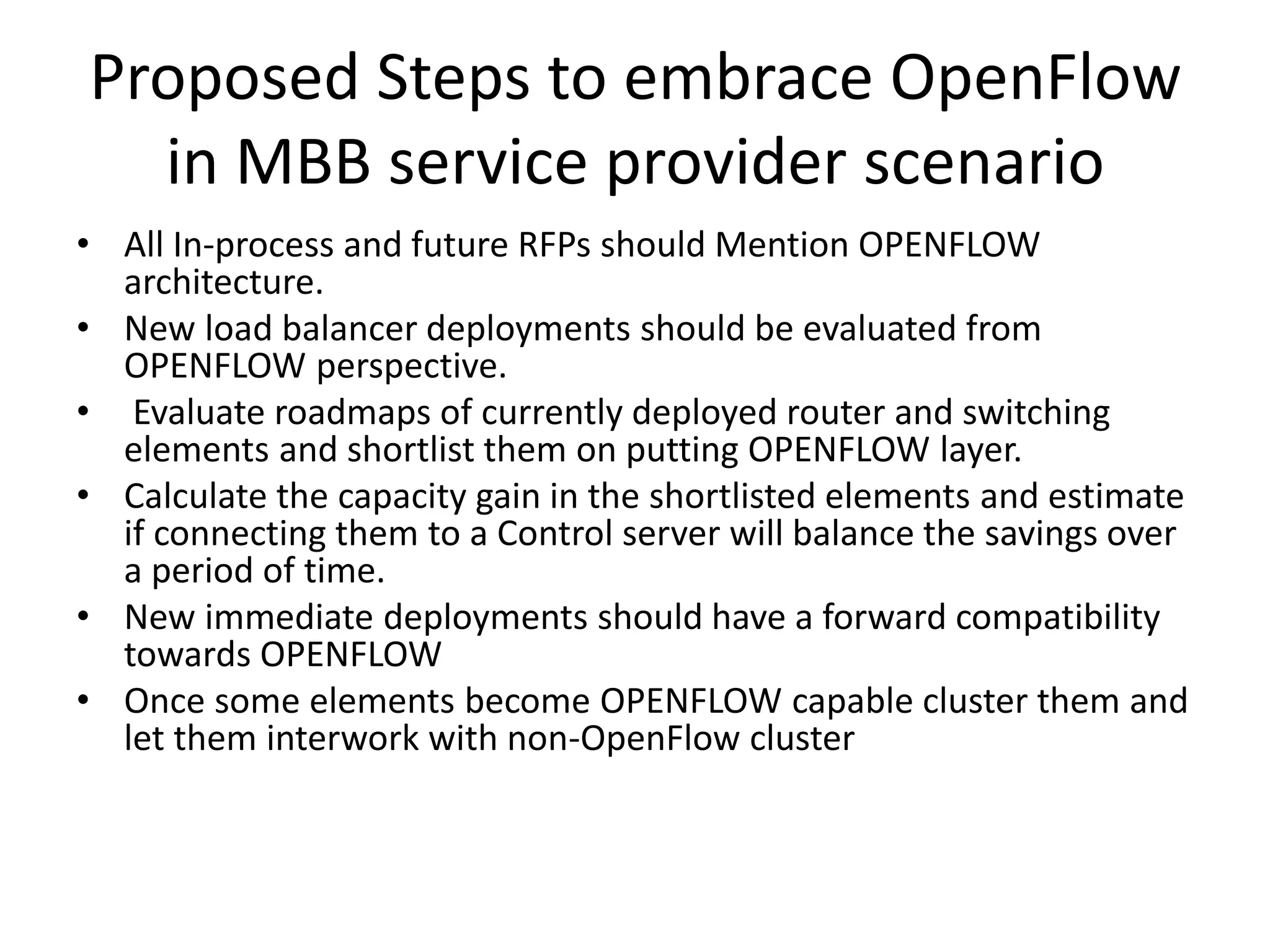 Proposed Steps to embrace OpenFlow
in MBB service provider scenario
• All In-process and future RFPs should Mention OPENFLOW
architecture.
• New load balancer deployments should be evaluated from
OPENFLOW perspective.
• Evaluate roadmaps of currently deployed router and switching
elements and shortlist them on putting OPENFLOW layer.
• Calculate the capacity gain in the shortlisted elements and estimate
if connecting them to a Control server will balance the savings over
a period of time.
• New immediate deployments should have a forward compatibility
towards OPENFLOW
• Once some elements become OPENFLOW capable cluster them and
let them interwork with non-OpenFlow cluster
 