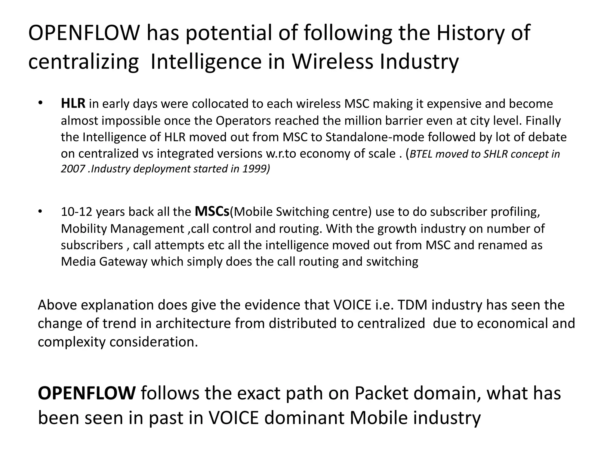 OPENFLOW has potential of following the History of
centralizing Intelligence in Wireless Industry
• HLR in early days were collocated to each wireless MSC making it expensive and become
almost impossible once the Operators reached the million barrier even at city level. Finally
the Intelligence of HLR moved out from MSC to Standalone-mode followed by lot of debate
on centralized vs integrated versions w.r.to economy of scale.
• 10-12 years back all the MSCs(Mobile Switching centre) use to do subscriber profiling,
Mobility Management ,call control and routing. With the growth industry on number of
subscribers , call attempts etc all the intelligence moved out from MSC and renamed as
Media Gateway which simply does the call routing and switching
Above explanation does give the evidence that VOICE i.e. TDM industry has seen the
change of trend in architecture from distributed to centralized due to economical and
complexity consideration.
OPENFLOW follows the exact path on Packet domain, what has
been seen in past in VOICE dominant Mobile industry
 