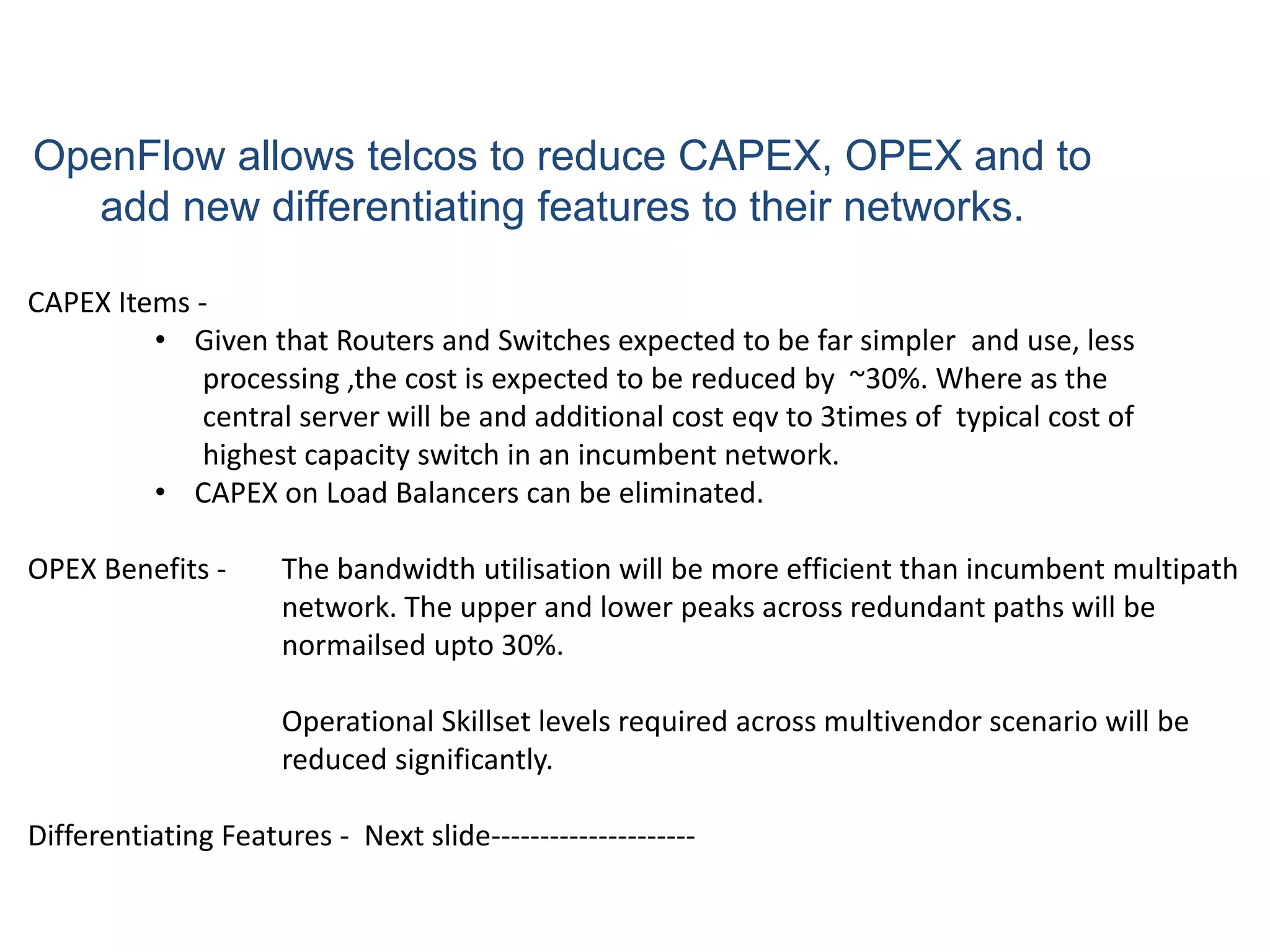 OpenFlow allows telcos to reduce CAPEX, OPEX and to
add new differentiating features to their networks.
CAPEX Items -
• Given that Routers and Switches expected to be far simpler and use, less
processing ,the cost is expected to be reduced by ~30%. Where as the
central server will be and additional cost eqv to 3times of typical cost of
highest capacity switch in an incumbent network.
• CAPEX on Load Balancers can be eliminated.
OPEX Benefits - The bandwidth utilisation will be more efficient than incumbent multipath
network. The upper and lower peaks across redundant paths will be
normailsed upto 30%.
Operational Skillset levels required across multivendor scenario will be
reduced significantly.
Differentiating Features - Next slide---------------------
 