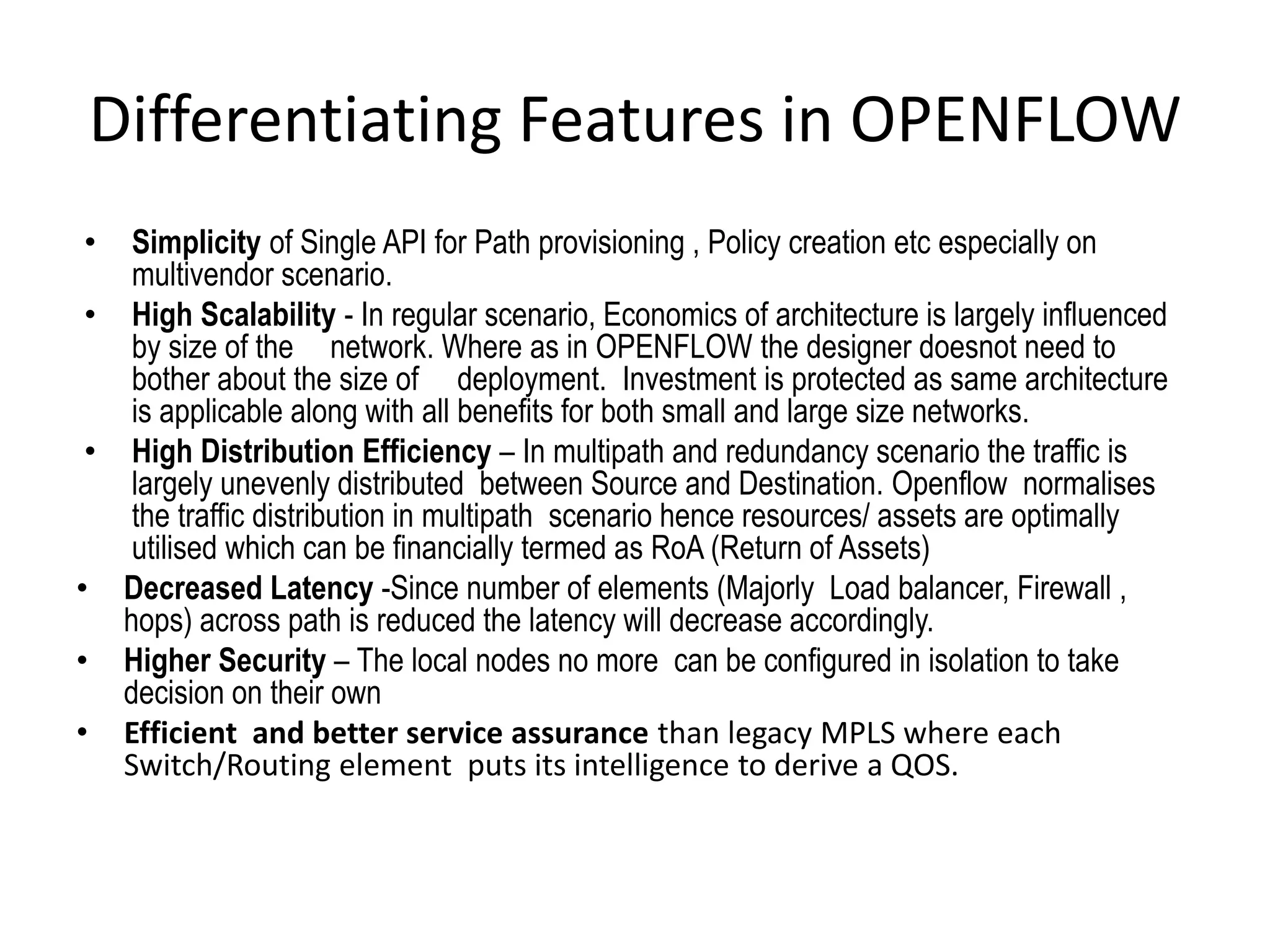 Differentiating Features in OPENFLOW
• Simplicity of Single API for Path provisioning , Policy creation etc especially on
multivendor scenario.
• High Scalability - In regular scenario, Economics of architecture is largely influenced
by size of the network. Where as in OPENFLOW the designer doesnot need to
bother about the size of deployment. Investment is protected as same architecture
is applicable along with all benefits for both small and large size networks.
• High Distribution Efficiency – In multipath and redundancy scenario the traffic is
largely unevenly distributed between Source and Destination. Openflow normalises
the traffic distribution in multipath scenario hence resources/ assets are optimally
utilised which can be financially termed as RoA (Return of Assets)
• Decreased Latency -Since number of elements (Majorly Load balancer, Firewall ,
hops) across path is reduced the latency will decrease accordingly.
• Higher Security – The local nodes no more can be configured in isolation to take
decision on their own
• Efficient and better service assurance than legacy MPLS where each
Switch/Routing element puts its intelligence to derive a QOS.
 