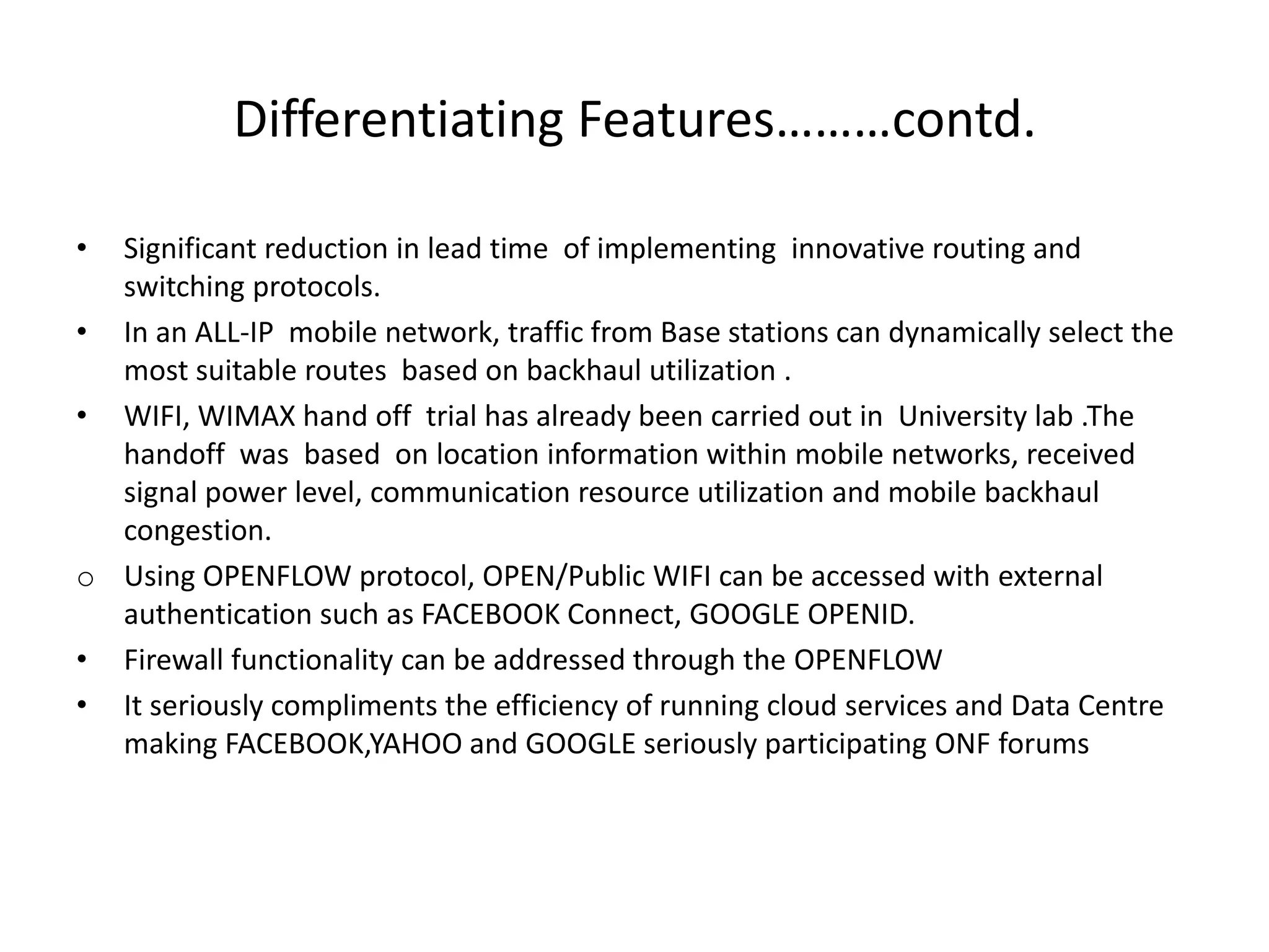 Differentiating Features………contd.
• Significant reduction in lead time of implementing innovative routing and
switching protocols.
• In an ALL-IP mobile network, traffic from Base stations can dynamically select the
most suitable routes based on backhaul utilization .
• WIFI, WIMAX hand off trial has already been carried out in University lab .The
handoff was based on location information within mobile networks, received
signal power level, communication resource utilization and mobile backhaul
congestion.
o Using OPENFLOW protocol, OPEN/Public WIFI can be accessed with external
authentication such as FACEBOOK Connect, GOOGLE OPENID.
• Firewall functionality can be addressed through the OPENFLOW
• It seriously compliments the efficiency of running cloud services and Data Centre
making FACEBOOK,YAHOO and GOOGLE seriously participating ONF forums
 