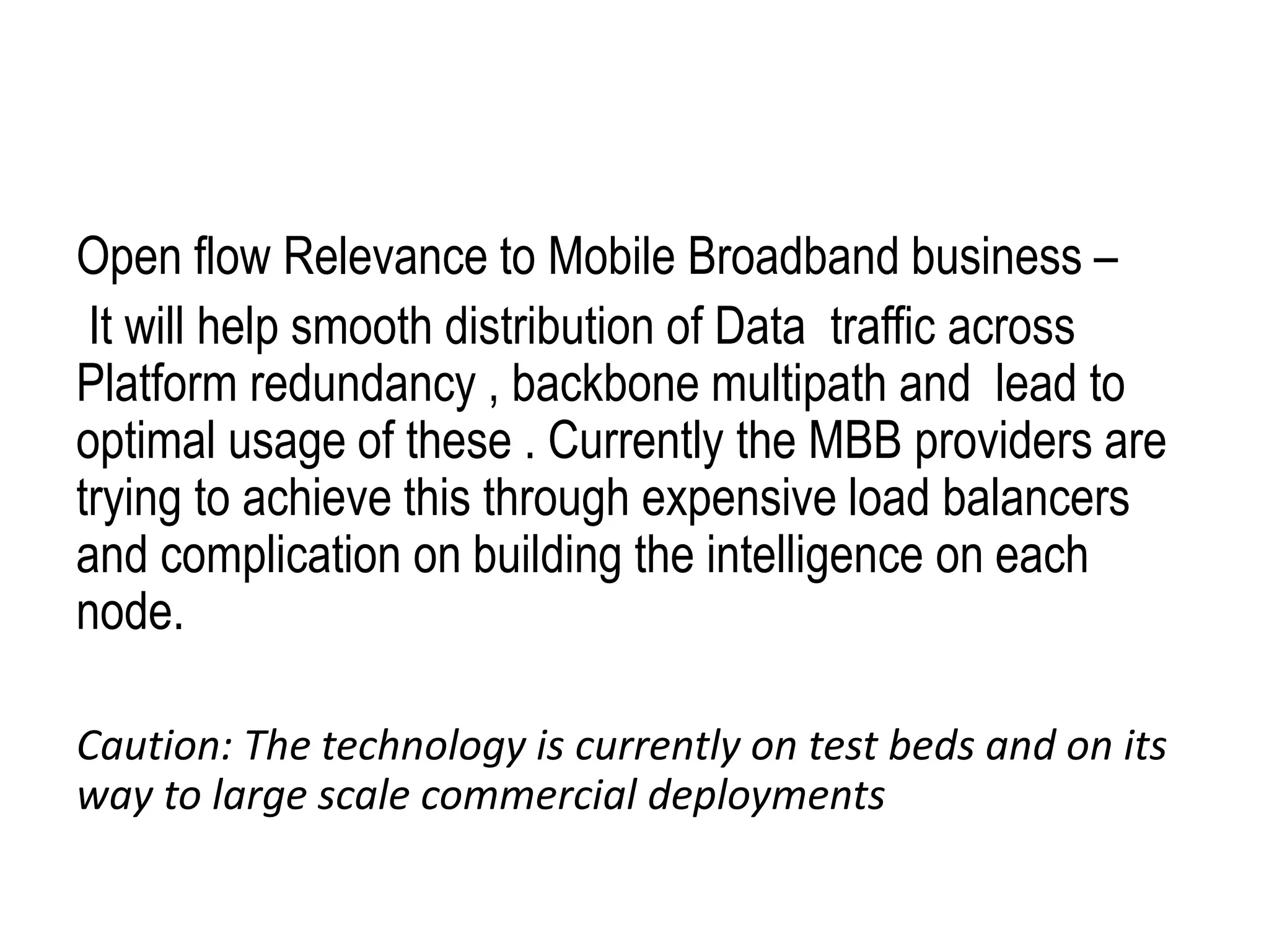 Open flow Relevance to Mobile Broadband business –
It will help smooth distribution of Data traffic across
Platform redundancy , backbone multipath and lead to
optimal usage of these . Currently the MBB providers are
trying to achieve this through expensive load balancers
and complication on building the intelligence on each
node.
Caution: The technology is currently on test beds and on its
way to large scale commercial deployments
 