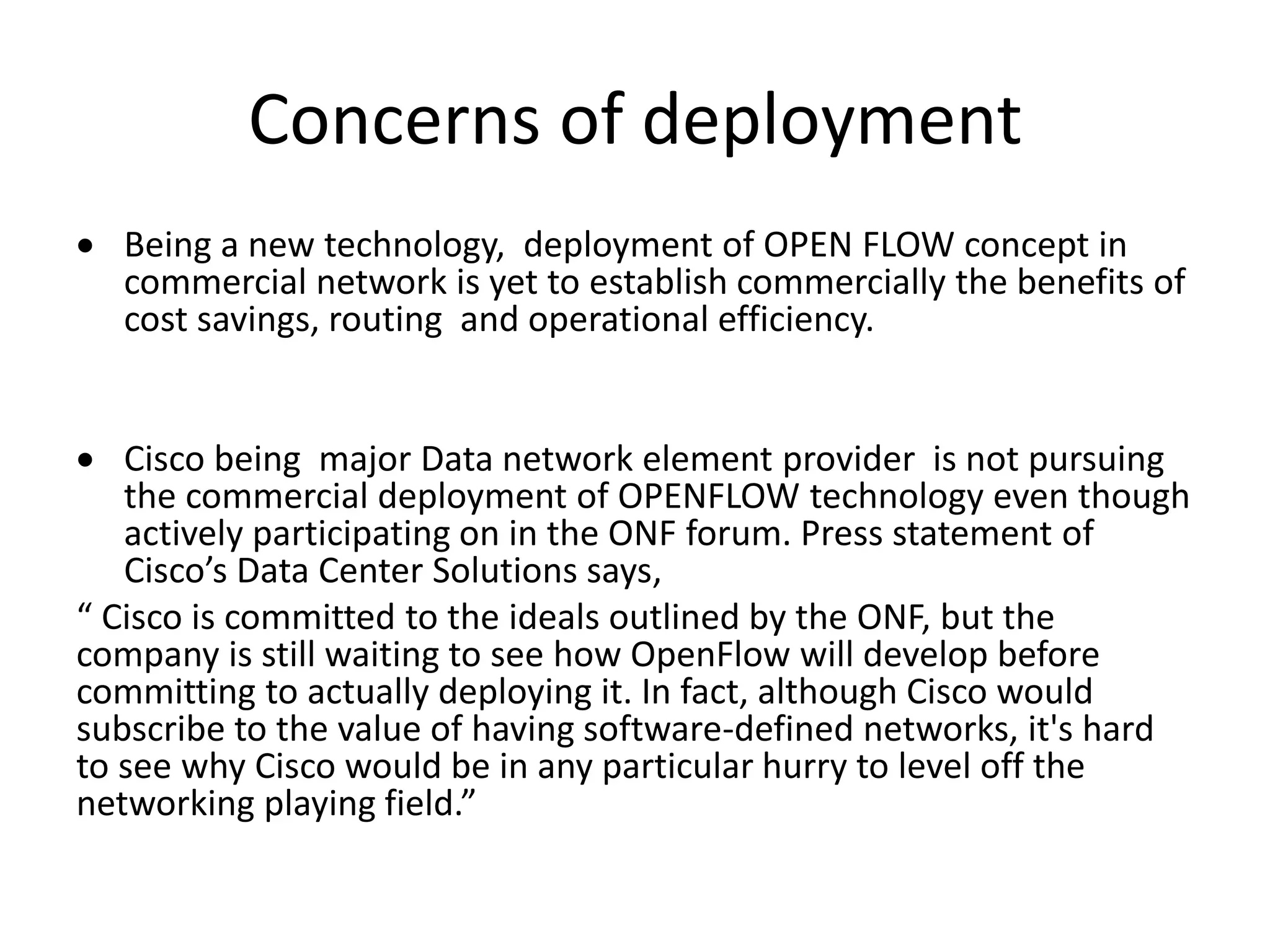 Concerns of deployment
 Being a new technology, deployment of OPEN FLOW concept in
commercial network is yet to establish commercially the benefits of
cost savings, routing and operational efficiency.
 Cisco being major Data network element provider is not pursuing
the commercial deployment of OPENFLOW technology even though
actively participating on in the ONF forum. Press statement of
Cisco’s Data Center Solutions says,
“ Cisco is committed to the ideals outlined by the ONF, but the
company is still waiting to see how OpenFlow will develop before
committing to actually deploying it. In fact, although Cisco would
subscribe to the value of having software-defined networks, it's hard
to see why Cisco would be in any particular hurry to level off the
networking playing field.”
 