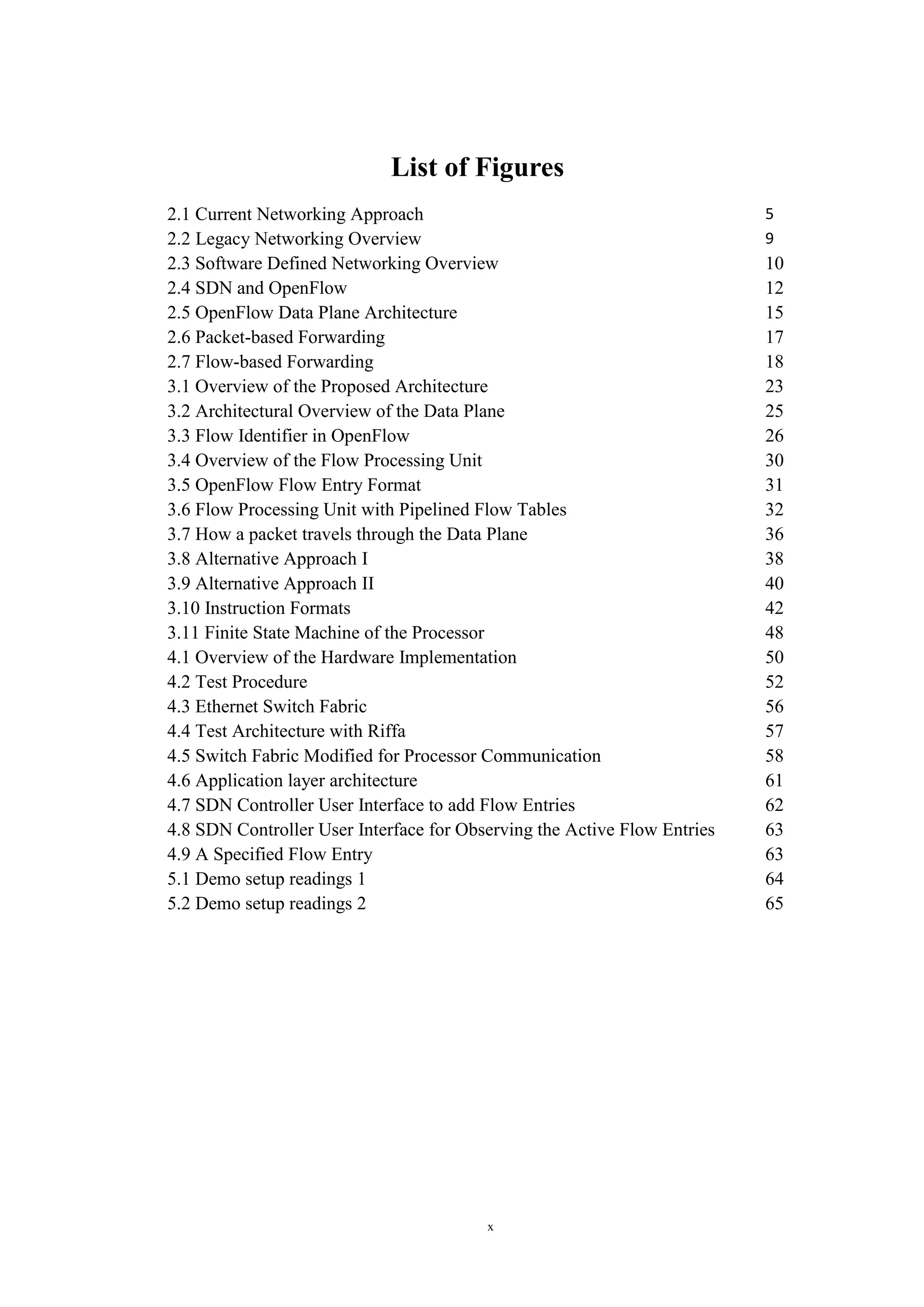 x
List of Figures
2.1 Current Networking Approach 5
2.2 Legacy Networking Overview 9
2.3 Software Defined Networking Overview 10
2.4 SDN and OpenFlow 12
2.5 OpenFlow Data Plane Architecture 15
2.6 Packet-based Forwarding 17
2.7 Flow-based Forwarding 18
3.1 Overview of the Proposed Architecture 23
3.2 Architectural Overview of the Data Plane 25
3.3 Flow Identifier in OpenFlow 26
3.4 Overview of the Flow Processing Unit 30
3.5 OpenFlow Flow Entry Format 31
3.6 Flow Processing Unit with Pipelined Flow Tables 32
3.7 How a packet travels through the Data Plane 36
3.8 Alternative Approach I 38
3.9 Alternative Approach II 40
3.10 Instruction Formats 42
3.11 Finite State Machine of the Processor 48
4.1 Overview of the Hardware Implementation 50
4.2 Test Procedure 52
4.3 Ethernet Switch Fabric 56
4.4 Test Architecture with Riffa 57
4.5 Switch Fabric Modified for Processor Communication 58
4.6 Application layer architecture 61
4.7 SDN Controller User Interface to add Flow Entries 62
4.8 SDN Controller User Interface for Observing the Active Flow Entries 63
4.9 A Specified Flow Entry 63
5.1 Demo setup readings 1 64
5.2 Demo setup readings 2 65
 
