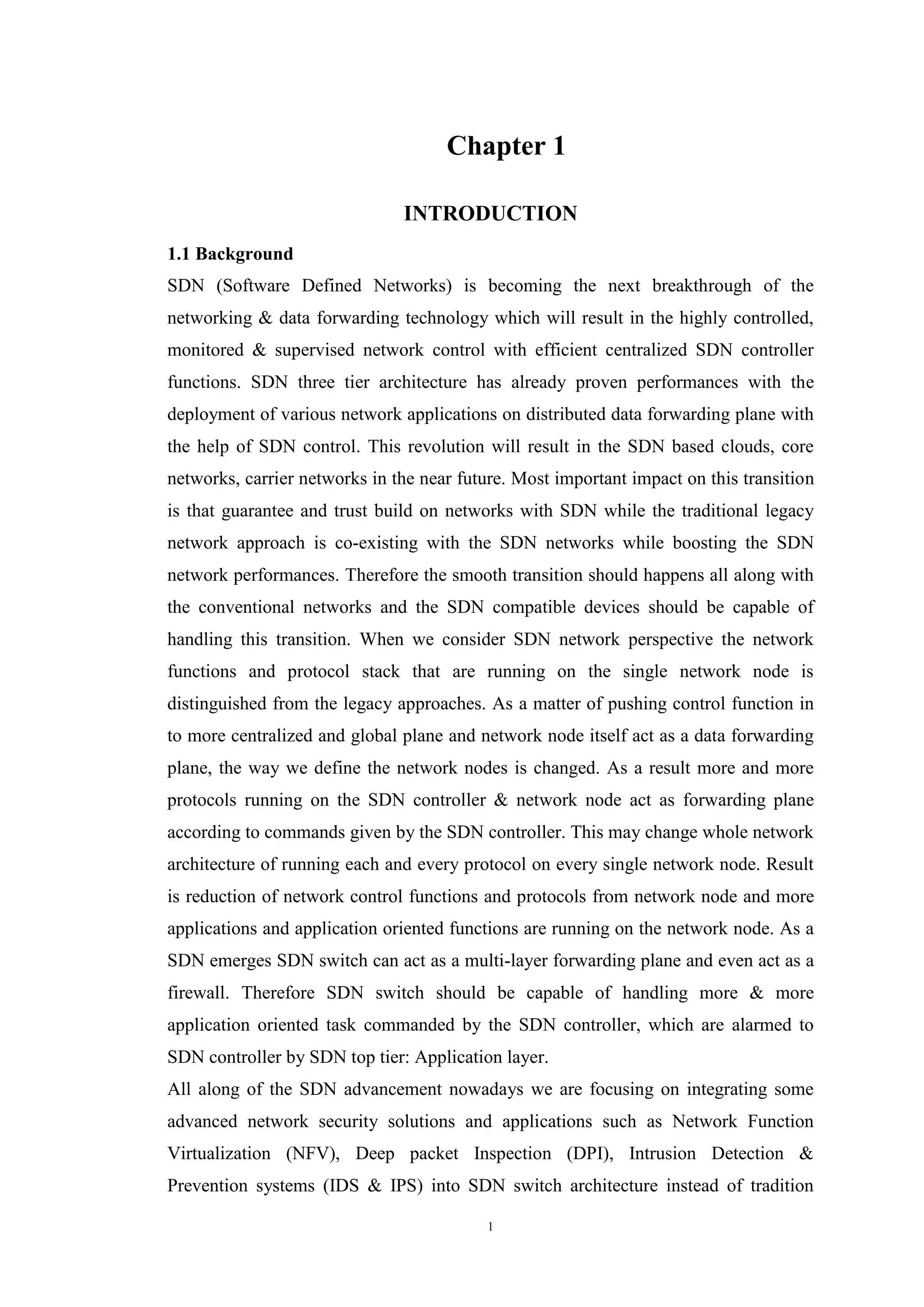 1
Chapter 1
INTRODUCTION
1.1 Background
SDN (Software Defined Networks) is becoming the next breakthrough of the
networking & data forwarding technology which will result in the highly controlled,
monitored & supervised network control with efficient centralized SDN controller
functions. SDN three tier architecture has already proven performances with the
deployment of various network applications on distributed data forwarding plane with
the help of SDN control. This revolution will result in the SDN based clouds, core
networks, carrier networks in the near future. Most important impact on this transition
is that guarantee and trust build on networks with SDN while the traditional legacy
network approach is co-existing with the SDN networks while boosting the SDN
network performances. Therefore the smooth transition should happens all along with
the conventional networks and the SDN compatible devices should be capable of
handling this transition. When we consider SDN network perspective the network
functions and protocol stack that are running on the single network node is
distinguished from the legacy approaches. As a matter of pushing control function in
to more centralized and global plane and network node itself act as a data forwarding
plane, the way we define the network nodes is changed. As a result more and more
protocols running on the SDN controller & network node act as forwarding plane
according to commands given by the SDN controller. This may change whole network
architecture of running each and every protocol on every single network node. Result
is reduction of network control functions and protocols from network node and more
applications and application oriented functions are running on the network node. As a
SDN emerges SDN switch can act as a multi-layer forwarding plane and even act as a
firewall. Therefore SDN switch should be capable of handling more & more
application oriented task commanded by the SDN controller, which are alarmed to
SDN controller by SDN top tier: Application layer.
All along of the SDN advancement nowadays we are focusing on integrating some
advanced network security solutions and applications such as Network Function
Virtualization (NFV), Deep packet Inspection (DPI), Intrusion Detection &
Prevention systems (IDS & IPS) into SDN switch architecture instead of tradition
 