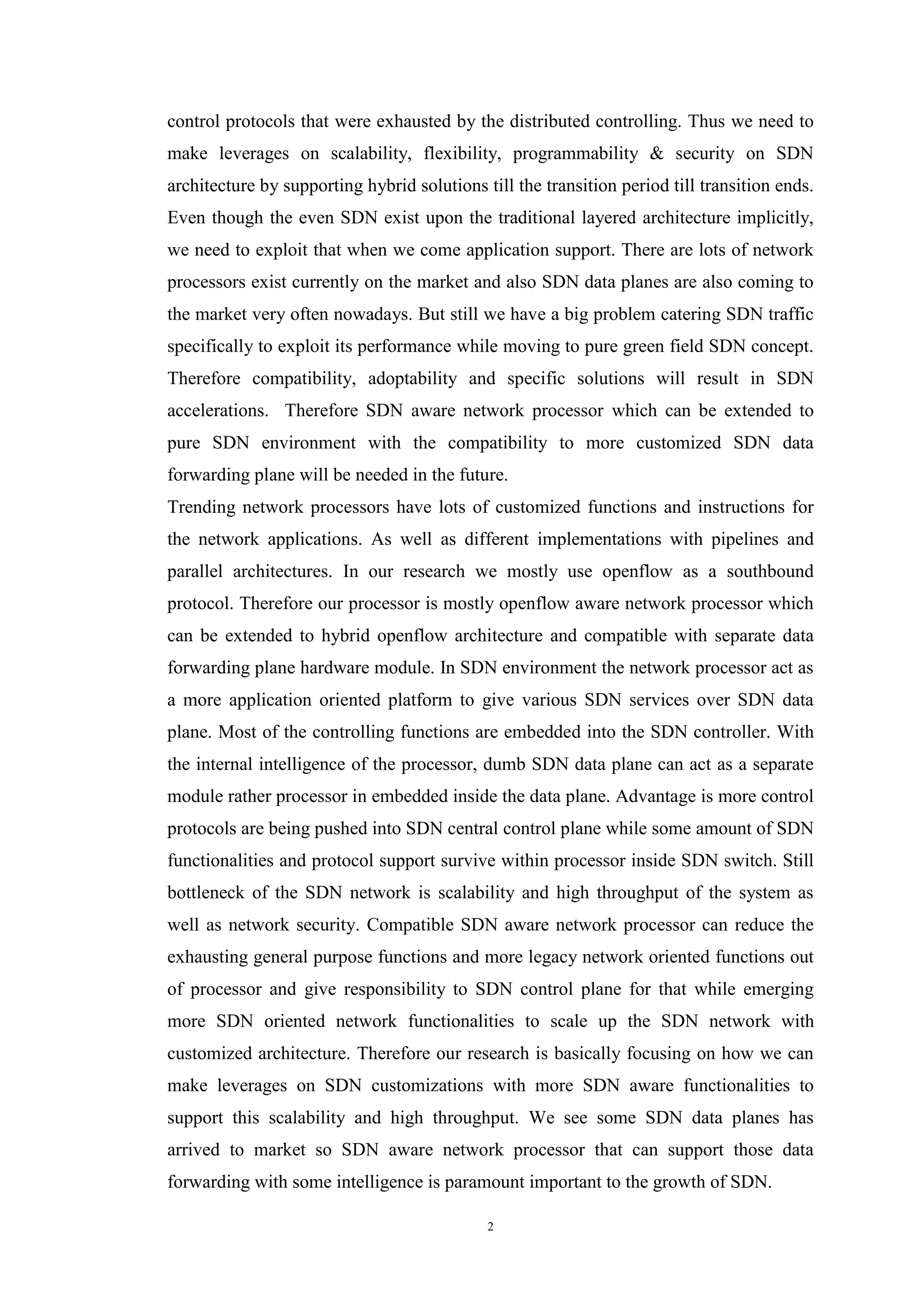 2
control protocols that were exhausted by the distributed controlling. Thus we need to
make leverages on scalability, flexibility, programmability & security on SDN
architecture by supporting hybrid solutions till the transition period till transition ends.
Even though the even SDN exist upon the traditional layered architecture implicitly,
we need to exploit that when we come application support. There are lots of network
processors exist currently on the market and also SDN data planes are also coming to
the market very often nowadays. But still we have a big problem catering SDN traffic
specifically to exploit its performance while moving to pure green field SDN concept.
Therefore compatibility, adoptability and specific solutions will result in SDN
accelerations. Therefore SDN aware network processor which can be extended to
pure SDN environment with the compatibility to more customized SDN data
forwarding plane will be needed in the future.
Trending network processors have lots of customized functions and instructions for
the network applications. As well as different implementations with pipelines and
parallel architectures. In our research we mostly use openflow as a southbound
protocol. Therefore our processor is mostly openflow aware network processor which
can be extended to hybrid openflow architecture and compatible with separate data
forwarding plane hardware module. In SDN environment the network processor act as
a more application oriented platform to give various SDN services over SDN data
plane. Most of the controlling functions are embedded into the SDN controller. With
the internal intelligence of the processor, dumb SDN data plane can act as a separate
module rather processor in embedded inside the data plane. Advantage is more control
protocols are being pushed into SDN central control plane while some amount of SDN
functionalities and protocol support survive within processor inside SDN switch. Still
bottleneck of the SDN network is scalability and high throughput of the system as
well as network security. Compatible SDN aware network processor can reduce the
exhausting general purpose functions and more legacy network oriented functions out
of processor and give responsibility to SDN control plane for that while emerging
more SDN oriented network functionalities to scale up the SDN network with
customized architecture. Therefore our research is basically focusing on how we can
make leverages on SDN customizations with more SDN aware functionalities to
support this scalability and high throughput. We see some SDN data planes has
arrived to market so SDN aware network processor that can support those data
forwarding with some intelligence is paramount important to the growth of SDN.
 