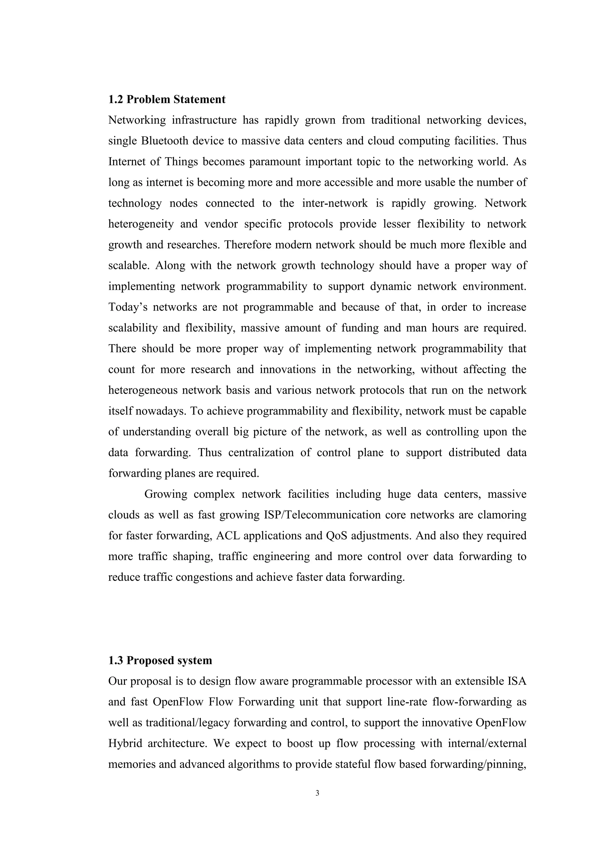 3
1.2 Problem Statement
Networking infrastructure has rapidly grown from traditional networking devices,
single Bluetooth device to massive data centers and cloud computing facilities. Thus
Internet of Things becomes paramount important topic to the networking world. As
long as internet is becoming more and more accessible and more usable the number of
technology nodes connected to the inter-network is rapidly growing. Network
heterogeneity and vendor specific protocols provide lesser flexibility to network
growth and researches. Therefore modern network should be much more flexible and
scalable. Along with the network growth technology should have a proper way of
implementing network programmability to support dynamic network environment.
Today’s networks are not programmable and because of that, in order to increase
scalability and flexibility, massive amount of funding and man hours are required.
There should be more proper way of implementing network programmability that
count for more research and innovations in the networking, without affecting the
heterogeneous network basis and various network protocols that run on the network
itself nowadays. To achieve programmability and flexibility, network must be capable
of understanding overall big picture of the network, as well as controlling upon the
data forwarding. Thus centralization of control plane to support distributed data
forwarding planes are required.
Growing complex network facilities including huge data centers, massive
clouds as well as fast growing ISP/Telecommunication core networks are clamoring
for faster forwarding, ACL applications and QoS adjustments. And also they required
more traffic shaping, traffic engineering and more control over data forwarding to
reduce traffic congestions and achieve faster data forwarding.
1.3 Proposed system
Our proposal is to design flow aware programmable processor with an extensible ISA
and fast OpenFlow Flow Forwarding unit that support line-rate flow-forwarding as
well as traditional/legacy forwarding and control, to support the innovative OpenFlow
Hybrid architecture. We expect to boost up flow processing with internal/external
memories and advanced algorithms to provide stateful flow based forwarding/pinning,
 