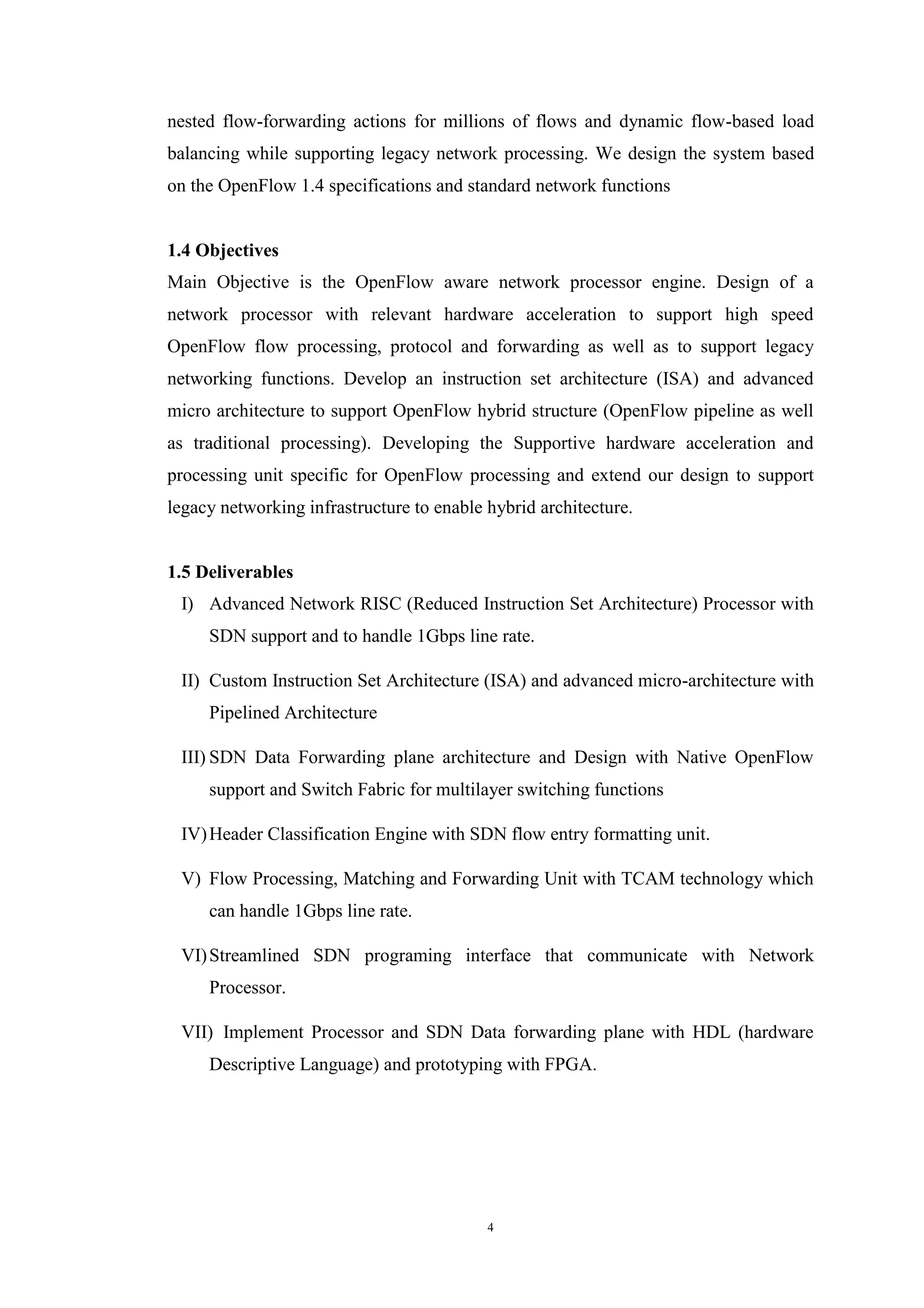 4
nested flow-forwarding actions for millions of flows and dynamic flow-based load
balancing while supporting legacy network processing. We design the system based
on the OpenFlow 1.4 specifications and standard network functions
1.4 Objectives
Main Objective is the OpenFlow aware network processor engine. Design of a
network processor with relevant hardware acceleration to support high speed
OpenFlow flow processing, protocol and forwarding as well as to support legacy
networking functions. Develop an instruction set architecture (ISA) and advanced
micro architecture to support OpenFlow hybrid structure (OpenFlow pipeline as well
as traditional processing). Developing the Supportive hardware acceleration and
processing unit specific for OpenFlow processing and extend our design to support
legacy networking infrastructure to enable hybrid architecture.
1.5 Deliverables
I) Advanced Network RISC (Reduced Instruction Set Architecture) Processor with
SDN support and to handle 1Gbps line rate.
II) Custom Instruction Set Architecture (ISA) and advanced micro-architecture with
Pipelined Architecture
III) SDN Data Forwarding plane architecture and Design with Native OpenFlow
support and Switch Fabric for multilayer switching functions
IV)Header Classification Engine with SDN flow entry formatting unit.
V) Flow Processing, Matching and Forwarding Unit with TCAM technology which
can handle 1Gbps line rate.
VI)Streamlined SDN programing interface that communicate with Network
Processor.
VII) Implement Processor and SDN Data forwarding plane with HDL (hardware
Descriptive Language) and prototyping with FPGA.
 