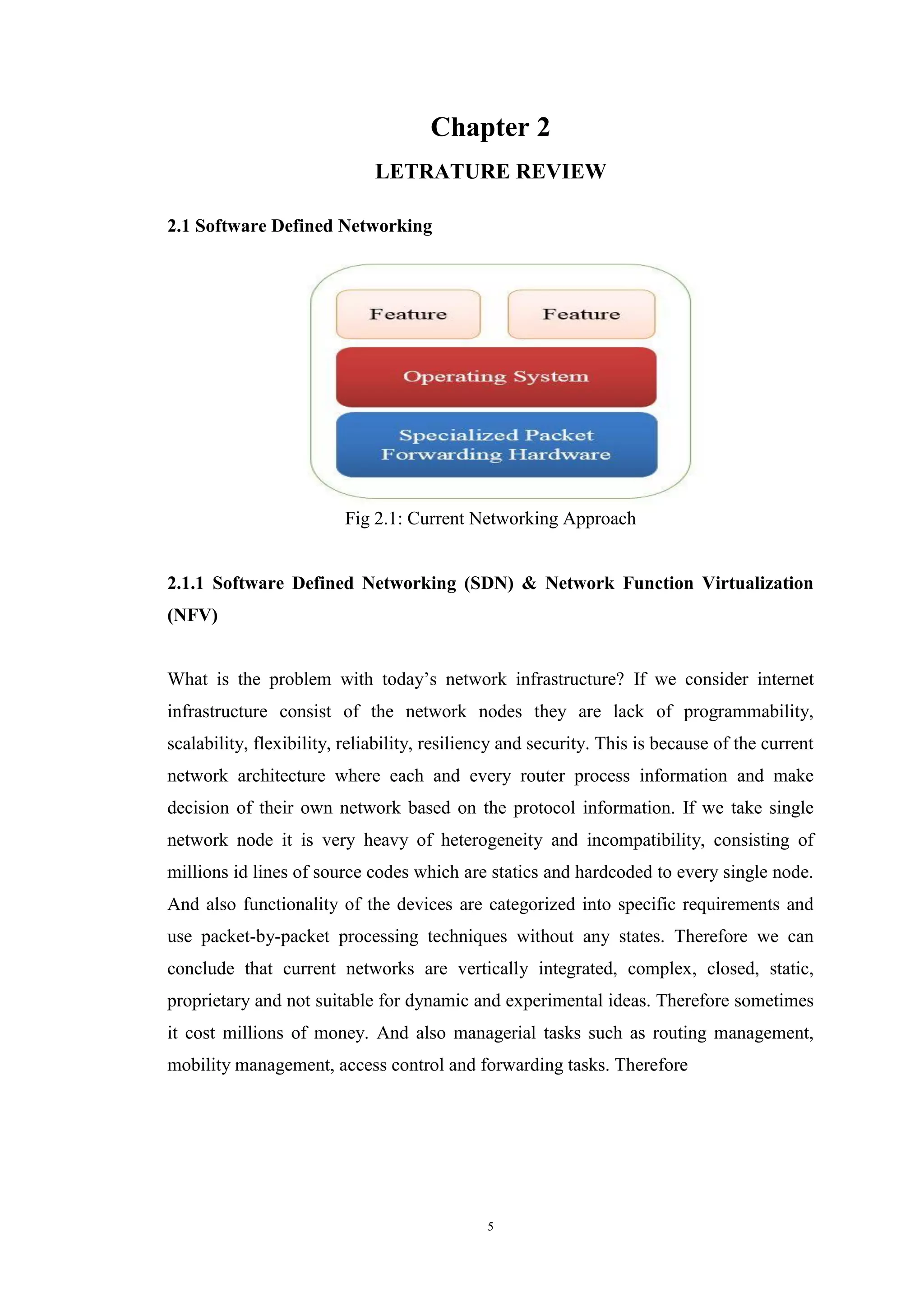 5
Chapter 2
LETRATURE REVIEW
2.1 Software Defined Networking
Fig 2.1: Current Networking Approach
2.1.1 Software Defined Networking (SDN) & Network Function Virtualization
(NFV)
What is the problem with today’s network infrastructure? If we consider internet
infrastructure consist of the network nodes they are lack of programmability,
scalability, flexibility, reliability, resiliency and security. This is because of the current
network architecture where each and every router process information and make
decision of their own network based on the protocol information. If we take single
network node it is very heavy of heterogeneity and incompatibility, consisting of
millions id lines of source codes which are statics and hardcoded to every single node.
And also functionality of the devices are categorized into specific requirements and
use packet-by-packet processing techniques without any states. Therefore we can
conclude that current networks are vertically integrated, complex, closed, static,
proprietary and not suitable for dynamic and experimental ideas. Therefore sometimes
it cost millions of money. And also managerial tasks such as routing management,
mobility management, access control and forwarding tasks. Therefore
 