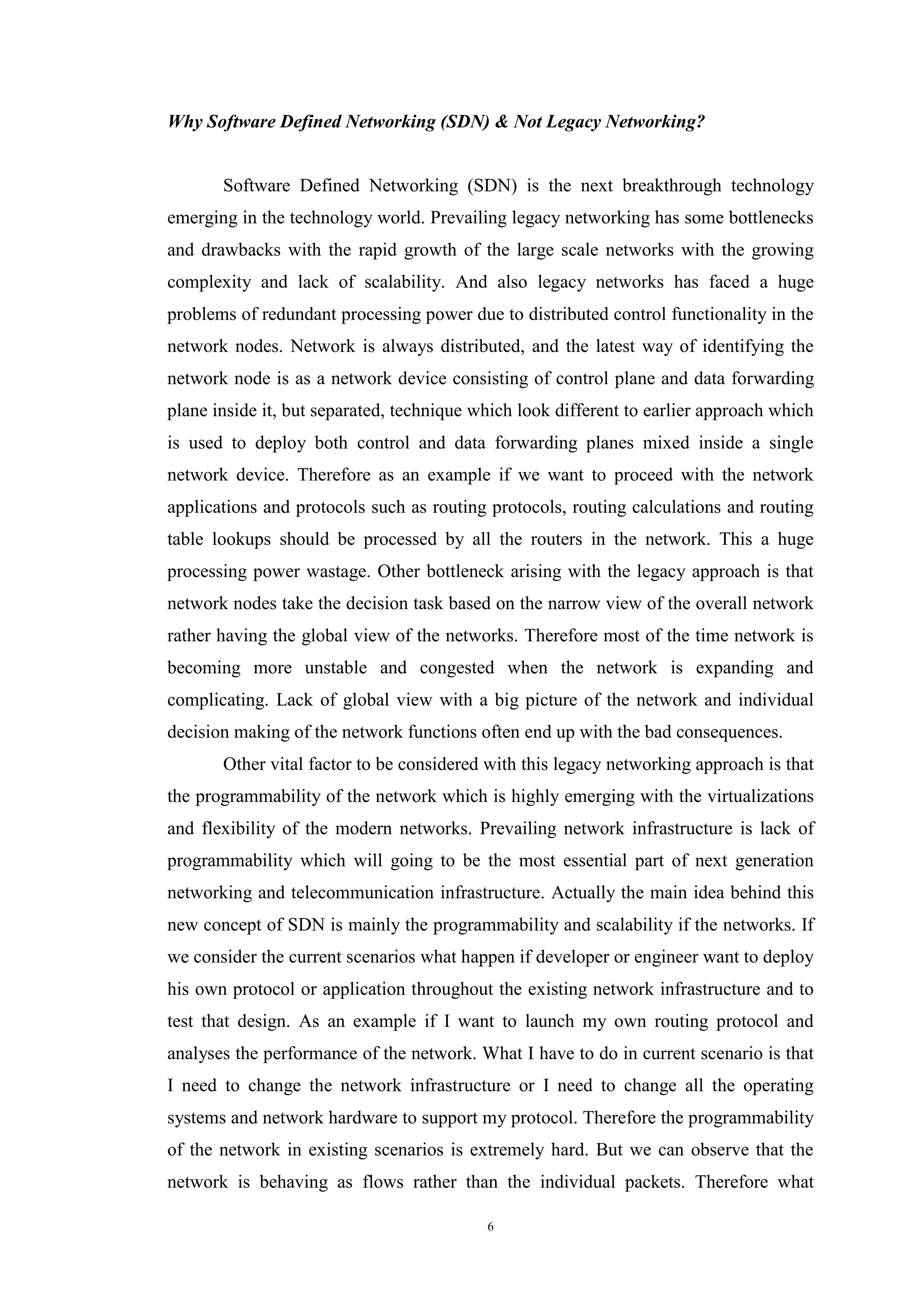 6
Why Software Defined Networking (SDN) & Not Legacy Networking?
Software Defined Networking (SDN) is the next breakthrough technology
emerging in the technology world. Prevailing legacy networking has some bottlenecks
and drawbacks with the rapid growth of the large scale networks with the growing
complexity and lack of scalability. And also legacy networks has faced a huge
problems of redundant processing power due to distributed control functionality in the
network nodes. Network is always distributed, and the latest way of identifying the
network node is as a network device consisting of control plane and data forwarding
plane inside it, but separated, technique which look different to earlier approach which
is used to deploy both control and data forwarding planes mixed inside a single
network device. Therefore as an example if we want to proceed with the network
applications and protocols such as routing protocols, routing calculations and routing
table lookups should be processed by all the routers in the network. This a huge
processing power wastage. Other bottleneck arising with the legacy approach is that
network nodes take the decision task based on the narrow view of the overall network
rather having the global view of the networks. Therefore most of the time network is
becoming more unstable and congested when the network is expanding and
complicating. Lack of global view with a big picture of the network and individual
decision making of the network functions often end up with the bad consequences.
Other vital factor to be considered with this legacy networking approach is that
the programmability of the network which is highly emerging with the virtualizations
and flexibility of the modern networks. Prevailing network infrastructure is lack of
programmability which will going to be the most essential part of next generation
networking and telecommunication infrastructure. Actually the main idea behind this
new concept of SDN is mainly the programmability and scalability if the networks. If
we consider the current scenarios what happen if developer or engineer want to deploy
his own protocol or application throughout the existing network infrastructure and to
test that design. As an example if I want to launch my own routing protocol and
analyses the performance of the network. What I have to do in current scenario is that
I need to change the network infrastructure or I need to change all the operating
systems and network hardware to support my protocol. Therefore the programmability
of the network in existing scenarios is extremely hard. But we can observe that the
network is behaving as flows rather than the individual packets. Therefore what
 