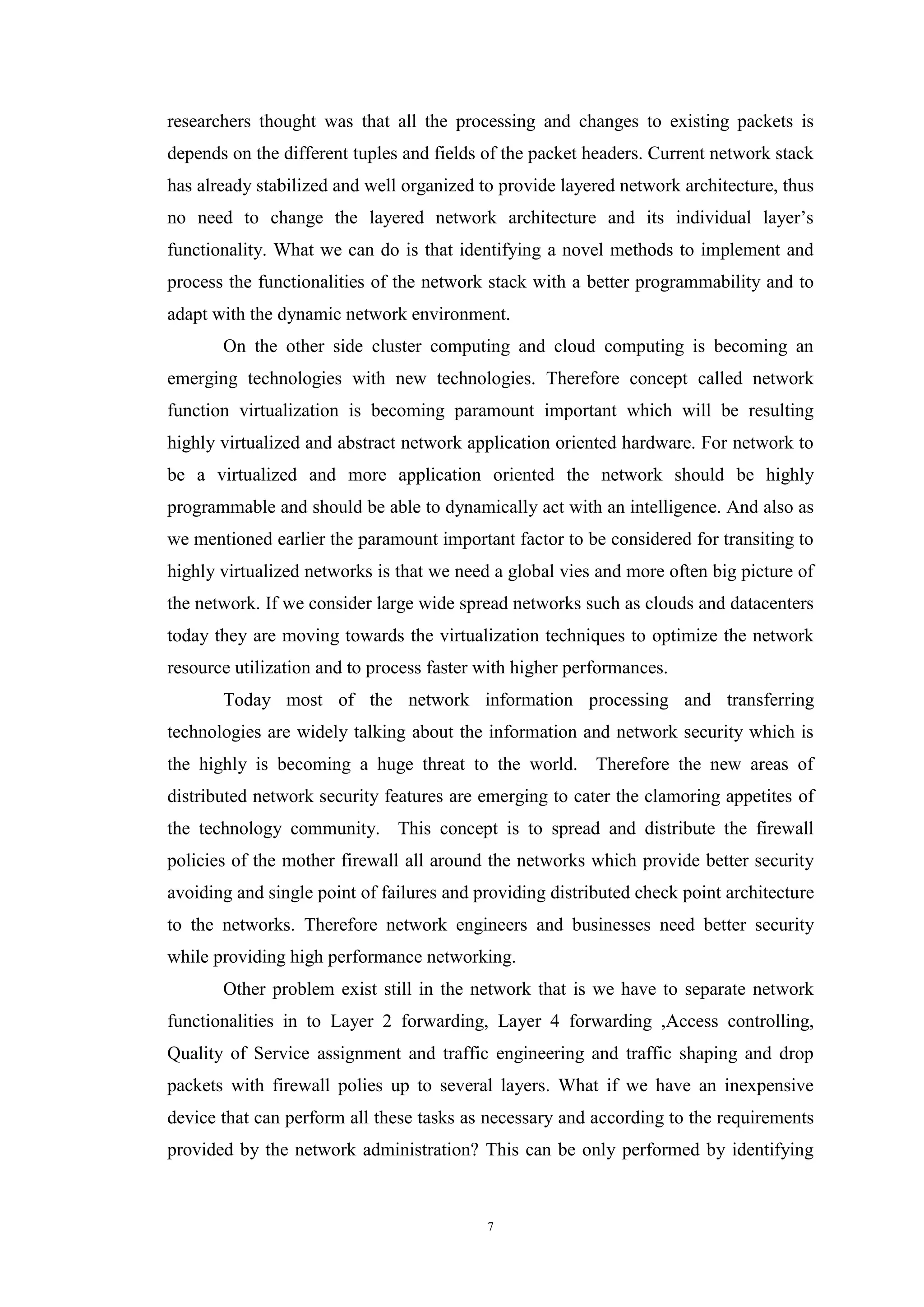 7
researchers thought was that all the processing and changes to existing packets is
depends on the different tuples and fields of the packet headers. Current network stack
has already stabilized and well organized to provide layered network architecture, thus
no need to change the layered network architecture and its individual layer’s
functionality. What we can do is that identifying a novel methods to implement and
process the functionalities of the network stack with a better programmability and to
adapt with the dynamic network environment.
On the other side cluster computing and cloud computing is becoming an
emerging technologies with new technologies. Therefore concept called network
function virtualization is becoming paramount important which will be resulting
highly virtualized and abstract network application oriented hardware. For network to
be a virtualized and more application oriented the network should be highly
programmable and should be able to dynamically act with an intelligence. And also as
we mentioned earlier the paramount important factor to be considered for transiting to
highly virtualized networks is that we need a global vies and more often big picture of
the network. If we consider large wide spread networks such as clouds and datacenters
today they are moving towards the virtualization techniques to optimize the network
resource utilization and to process faster with higher performances.
Today most of the network information processing and transferring
technologies are widely talking about the information and network security which is
the highly is becoming a huge threat to the world. Therefore the new areas of
distributed network security features are emerging to cater the clamoring appetites of
the technology community. This concept is to spread and distribute the firewall
policies of the mother firewall all around the networks which provide better security
avoiding and single point of failures and providing distributed check point architecture
to the networks. Therefore network engineers and businesses need better security
while providing high performance networking.
Other problem exist still in the network that is we have to separate network
functionalities in to Layer 2 forwarding, Layer 4 forwarding ,Access controlling,
Quality of Service assignment and traffic engineering and traffic shaping and drop
packets with firewall polies up to several layers. What if we have an inexpensive
device that can perform all these tasks as necessary and according to the requirements
provided by the network administration? This can be only performed by identifying
 